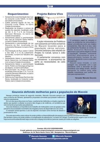 Projeto Bairro Vivo

Requerimentos




















Saneamento e pavimentação das ruas
do Conjunto Lucíla Toledo, no bairro
da Cidade Universitária;
Coleta semanal regular do lixo, no
Conjunto Lucíla Toledo, no bairro
Cidade Universitária;
Realização da limpeza e pintura da
quadra de esportes, localizado entre
as Qd. 5, 6, 7 e 8, do Conjunto
Denisson Menezes, no bairro da
Cidade Universitária;
Saneamento básico e pavimentação
das ruas do Conjunto Santa Helena,
no bairro Cidade Universitária;
Saneamento e pavimentação da rua
Recanto do Sol, localizada no
Loteamento Renascer no bairro Clima
Bom;
Pavimentação da Rua Judson Cabral
e das Qds. F e G do Loteamento
Fernandez, no bairro do Tabuleiro dos
Martins;
Saneamento básico e pavimentação
da Av. Gama Lins, no Conjunto Gama
Lins no bairro Cidade Universitária;
Saneamento básico e pavimentação
da Av. Poeta Luiz Gonzaga (antiga rua
da alegria), no bairro Clima Bom;
Recuperação da Praça Central,
localizada entre as Qds. 5, 6, 7 e 8, do
conjunto Denisson Menezes, no bairro
Cidade Universitária;
Reforma da Praça Nossa Senhora das
Dores, localizada no Conjunto Lucila
Toledo, bairro Cidade Universitária.

A ação intinerante da Prefeitura
vem passando por todos os bairros
de Maceió levando para a
população vários serviços.
Gouveia participou das edições do
Projeto no Canaã, Ipioca e João
Sampaio.
O parlamentar conversou com
os moradores e acompanhou de
perto as necessidades de cada
localidade.

Palavra do Vereador

O verdadeiro papel do vereador é
expor os problemas da comunidade e
buscar providências junto aos órgãos
competentes. Mas não é só isso, cabe
ao parlamentar fiscalizar as contas do
Poder Executivo Municipal, e
denunciar o que estiver ilegal ou imoral
à população. Vereador consciente
contribui efetivamente para o
desenvolvimento humano do seu
município, ajudando o povo a pensar e
se organizar.
Assumi essa missão, e com
coragem vou concordar com o que
considerar certo e discordar do que
considerar que esteja errado, sempre
pensando no melhor para cada
cidadão maceioense que confiou em
mim para representá-lo.
Vereador Marcelo Gouveia

Gouveia defende melhorias para a população de Maceió
Nesses primeiros meses do segundo mandato, Marcelo Gouveia sempre que
usou a tribuna da Câmara, apresentou propostas concretas que possam melhorar a
vida do maceioense.
Em um dos seus discursos na Casa, o parlamentar defendeu a criação urgente de
ações que ajudem a afastar os jovens das drogas e da violência, um problema que
vem tomando proporções assustadoras.
Gouveia destacou a importância do trabalho de instituições como as igrejas como
parceiros da sociedade na tentativa de resgatar jovens da dependência e do crime.
O vereador ainda apontou o uso do esporte e do lazer como formas de afastar a
juventude do vício.
Gouveia aproveitou para cobrar do poder público a disponibilização de espaços para a prática do lazer em Maceió.
Ele também cobrou do poder público a revitalização do papódromo, no bairro do Vergel. O parlamentar sugeriu que no local que
hoje se encontra abandonado seja construído o espaço ecumênico para ser usado por todas as religiões.

Contato: (82) 4141-2250/9669-6969
E-mail: gabinete.ver.pr.marcelogouveia@gmail.com/prmarcelogouveia@gmail.com
Endereço: Av. Dr. Mario Nunes Vieira, 690 - Mangabeiras - Maceió/Alagoas

Marcelo Gouveia

@Marcelo Gouveia

www.vereadorprmarcelogouveia.com.br

 