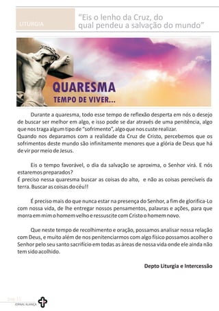 LITURGIA
“Eis o lenho da Cruz, do
qual pendeu a salvação do mundo”
Durante a quaresma, todo esse tempo de reflexão desperta em nós o desejo
de buscar ser melhor em algo, e isso pode se dar através de uma penitência, algo
quenostragaalgumtipode“sofrimento”,algoquenoscusterealizar.
Quando nos deparamos com a realidade da Cruz de Cristo, percebemos que os
sofrimentos deste mundo são infinitamente menores que a glória de Deus que há
devirpormeiodeJesus.
Eis o tempo favorável, o dia da salvação se aproxima, o Senhor virá. E nós
estaremospreparados?
É preciso nessa quaresma buscar as coisas do alto, e não as coisas perecíveis da
terra.Buscarascoisasdocéu!!
É preciso mais do que nunca estar na presença do Senhor, a fim de glorifica-Lo
com nossa vida, de lhe entregar nossos pensamentos, palavras e ações, para que
morraemmimohomemvelhoeressuscitecomCristoohomemnovo.
Que neste tempo de recolhimento e oração, possamos analisar nossa relação
com Deus, e muito além de nos penitenciarmos com algo físico possamos acolher o
Senhor pelo seu santo sacrifício em todas as áreas de nossa vida onde ele ainda não
temsidoacolhido.
Depto Liturgia e Intercessão
JORNAL ALIANÇA
pag.11
 