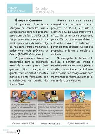ESPAÇO
SEMENTINHAS
Cantinho
evangelização
Caridade - Mateus 6,2-4 Oração - Mateus 6,5-6 Jejum - Mateus 6,16-18
É tempo de Quaresma! N e s s e p e r í o d o s o m o s
A quaresma é o tempo chamados a convertermos ao
litúrgico de conversão, que a projeto de Deus, ouvindo e
Igreja marca para nos preparar acolhendo sua palavra sempre viva e
para a grande festa da Páscoa. É eficaz. Nesse tempo de preparação
tempo para nos arrepender de para a Páscoa, precisamos deixar a
nossos pecados e de mudar algo vida velha, e viver uma vida nova, a
de nós para sermos melhores e partir de três práticas que nos são
poder viver mais próximos de propostas: o jejum, a oração e a
Cristo. (FONTE: Catequisar) caridade.
A quaresma é o tempo de No evangelho de Mateus 6,1-
preparação para a celebração 6.16-18, o Senhor nos ensina a
anual do mistério pascal. Dura maneira certa de praticar o jejum, a
quarenta dias, começando na oração e a caridade, pedindo-nos
quarta-feira de cinzas e vai até a que o façamos de coração e não para
manhã da quinta-feira santa, com mostrarmos aos homens, e sim ao Pai
a celebração da benção dos que estás no céu. Vejamos:
santos óleos.
JORNAL ALIANÇA
pag.14
 