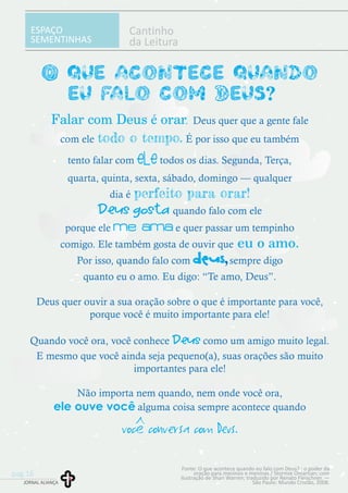 ESPAÇO
SEMENTINHAS
Cantinho
da Leitura
O que acontece quando
eu falo com Deus? ?
Falar com Deus é orar.
todo o tempo.
ele
perfeito para orar!
Deus gosta
me ama
eu o amo.
Deus
Deus
ele ouve você
você conversa com Deus.
Deus quer que a gente fale
com ele É por isso que eu também
tento falar com todos os dias. Segunda, Terça,
quarta, quinta, sexta, sábado, domingo — qualquer
dia é
quando falo com ele
porque ele e quer passar um tempinho
comigo. Ele também gosta de ouvir que
Por isso, quando falo com , sempre digo
quanto eu o amo. Eu digo: “Te amo, Deus”.
Deus quer ouvir a sua oração sobre o que é importante para você,
porque você é muito importante para ele!
Quando você ora, você conhece como um amigo muito legal.
E mesmo que você ainda seja pequeno(a), suas orações são muito
importantes para ele!
Não importa nem quando, nem onde você ora,
alguma coisa sempre acontece quando
Fonte: O que acontece quando eu falo com Deus? : o poder da
oração para meninos e meninas / Stormie Omartian; com
ilustração de Shari Warren; traduzido por Renato Fleischner. —
São Paulo: Mundo Cristão, 2008.JORNAL ALIANÇA
pag.16
 