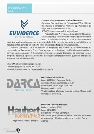 CLASSIFICADOS
MCJ
JORNAL ALIANÇA
pag.17
EvvidenceOutplacementCarreirasExecutivas
Com sede fica na cidade de Porto Alegre/RS, o objetivo
da empresa é conectar as melhores oportunidades de
vagasexecutivasdoRSedoBrasil.
SERVIÇOS(parapessoasfísicaejurídicas):
- Pessoas Físicas: A Evvidence Outplacement Carreiras
Executivas inova ao introduzir no mercado executivo um
novo conceito de atuação, ao qual o cliente somente
pagará o serviço após conseguir a oportunidade. Este conceito aumenta a confiabilidade de
nossosclientes,gerandoumtrabalhoentreambasaspartesparaomútuosucesso.
- Pessoas Jurídicas: Entre os serviços as empresas destacamos: 1. Assessoramento na
contratação de Executivos a Custo Zero, agregando profissionais qualificados que atendam o
perfil de cada empresa; 2. Assessoramento aos executivos desligados da empresa em um
programa assertivo e pontual. Cobramos o serviço da empresa somente quando o profissional
estiverrecolocadonomercado.
MauroM.Oliveira (sócioproprietário)
Telefone:(51)3084.9794/9205-1446
mauro@evvidence.com.br-www.evvidence.com.br
DarcaMateriaisElétricos
Fone:35270262-FalarcomDaniel
comercialnh@darcaeletricos.com.br
EndereçoAv.VictorHugoKunz780,
HamburgoVelho,-NH
Vendemos toda a linha de material elétrico (Residencial,
comercialeindustrial).
HAUBERT Soluções Elétricas
Luciano Haubert (G20)
Fone: 9232.1497
Residencial- Predial- Comercial
Elétrica em geral | Entradas de luz | Alarmes e câmeras
de segurança | Movimentadores de portão | Cerca
elétrica‘’Faça do desafio sua energia’’.
 
