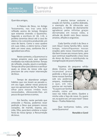 JORNAL ALIANÇA
pag.02
PALAVRA DA
COORDENAÇÃO
É tempo de
Quaresma
Queridosamigos, É preciso tornar costume a
oração em família, o joelho dobrado,
o exemplo de fé oferecido aosA Palavra de Deus, no Antigo
pequenos, o hábito de diariamenteTestamento, nos traz uma bela
agradecer pelas infinitas graçasreflexão acerca do tempo litúrgico
derramadas em nossas vidas, aque estamos vivendo: a Quaresma.
atitude de dividir com Deus nossosSegundo a escritura (Jr 18, 1-4), o
anseios,afliçõeseangústias.profeta Jeremias desce até a casa do
oleiro e lá o encontra produzindo um
vaso de barro. Como o vaso quebra Cada família cristã é de Deus e
em suas mãos, o oleiro torna a fazer com Deus! Como família MCJ, neste
dele um novo vaso, conforme lhe é tempo, intensifiquemos nossas
agradávelaosolhos. orações pelo nosso movimento, que
tão bem trouxe aos nossos lares, para
que continue espalhando a boa novaNeste contexto, a Quaresma é o
do Amor de Deus e contribuindo natempo propício para que sejamos
evangelizaçãodejovensfamílias.moldadosnasmãosdoSenhor.Tempo
de reflexão, oração, jejum e caridade.
Tempodeolharparadentroeverificar Façamos do pequeno refrão
quais as áreas da nossa vida que desta música, uma
precisam de uma maior intervenção incansável prece,
deDeus. pedindo a Deus que
tome nossas famílias
sob seu poderosoTempo de abandonar antigos
amparo, moldando,hábitos que nos levam ao pecado e,
o que, em nós,em seu lugar, adotar novas posturas
precisa ser recriado.que nos aproximam do Pai. Tempo de
“Eu quero serSenhorolhar para nossos irmãos mais
amado, como umnecessitados, oferecendo-lhes um
vaso nas mãos do oleiro. Quebre apoucodoquetemosesomos.
minha vida e faça de novo. Eu quero
ser, eu quero ser, um vaso novo” (Vaso
Em família, neste período que Novo–ThallesRoberto).
antecede a Páscoa, podemos rezar
pedindo a Deus que prepare nossos
Que tenhamos todos, umacorações, de marido, esposa, pai,
santaQuaresma!mãe, filho, para bem celebrar a maior
festa da nossa Igreja: a Ressurreição
deJesus.
Ronaldo e Carol
 
