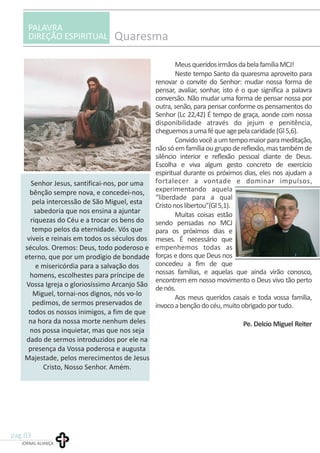 PALAVRA
DIREÇÃO ESPIRITUAL Quaresma
MeusqueridosirmãosdabelafamíliaMCJ!
Neste tempo Santo da quaresma aproveito para
renovar o convite do Senhor: mudar nossa forma de
pensar, avaliar, sonhar, isto é o que significa a palavra
conversão. Não mudar uma forma de pensar nossa por
outra, senão, para pensar conforme os pensamentos do
Senhor (Lc 22,42) É tempo de graça, aonde com nossa
disponibilidade através do jejum e penitência,
cheguemosaumaféqueagepelacaridade(Gl5,6).
Convidovocêaumtempomaiorparameditação,
nãosóemfamíliaougrupodereflexão,mastambémde
silêncio interior e reflexão pessoal diante de Deus.
Escolha e viva algum gesto concreto de exercício
espiritual durante os próximos dias, eles nos ajudam a
fortalecer a vontade e dominar impulsos,
experimentando aquela
“liberdade para a qual
Cristonoslibertou”(Gl5,1).
Muitas coisas estão
sendo pensadas no MCJ
para os próximos dias e
meses. É necessário que
empenhemos todas as
forças e dons que Deus nos
concedeu a fim de que
nossas famílias, e aquelas que ainda virão conosco,
encontrem em nosso movimento o Deus vivo tão perto
denós.
Aos meus queridos casais e toda vossa família,
invocoabençãodocéu,muitoobrigadoportudo.
Pe. Delcio Miguel Reiter
JORNAL ALIANÇA
pag.03
Senhor Jesus, santificai-nos, por uma
bênção sempre nova, e concedei-nos,
pela intercessão de São Miguel, esta
sabedoria que nos ensina a ajuntar
riquezas do Céu e a trocar os bens do
tempo pelos da eternidade. Vós que
viveis e reinais em todos os séculos dos
séculos. Oremos: Deus, todo poderoso e
eterno, que por um prodígio de bondade
e misericórdia para a salvação dos
homens, escolhestes para príncipe de
Vossa Igreja o gloriosíssimo Arcanjo São
Miguel, tornai-nos dignos, nós vo-lo
pedimos, de sermos preservados de
todos os nossos inimigos, a fim de que
na hora da nossa morte nenhum deles
nos possa inquietar, mas que nos seja
dado de sermos introduzidos por ele na
presença da Vossa poderosa e augusta
Majestade, pelos merecimentos de Jesus
Cristo, Nosso Senhor. Amém.
 