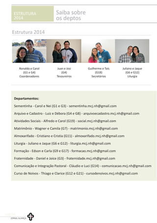 ESTRUTURA
2014
Saiba sobre
os deptos
Departamentos:
Sementinha - Carol e Nei (G1 e G3) - sementinha.mcj.nh@gmail.com
Arquivo e Cadastro - Luiz e Débora (G4 e G8) - arquivoecadastro.mcj.nh@gmail.com
Atividades Sociais - Alfredo e Carol (G19) - social.mcj.nh@gmail.com
Matrimônio - Wagner e Camila (G7) - matrimonio.mcj.nh@gmail.com
Almoxarifado - Cristiano e Cristia (G11) - almoxarifado.mcj.nh@gmail.com
Liturgia - Juliano e Jaque (G6 e G12) - liturgia.mcj.nh@gmail.com
Formação - Edson e Carla (G9 e G17) - formacao.mcj.nh@gmail.com
Fraternidade - Daniel e Joice (G3) - fraternidade.mcj.nh@gmail.com
Comunicação e Integração Pastoral - Cláudio e Luci (G14) - comunicacao.mcj.nh@gmail.com
Curso de Noivos - Thiago e Clarice (G12 e G21) - cursodenoivos.mcj.nh@gmail.com
Estrutura 2014
JORNAL ALIANÇA
pag.04
Ronaldo e Carol
(G1 e G4)
Coordenadores
Guilherme e Taís
(G18)
Secretários
Juan e Josi
(G4)
Tesoureiros
Juliano e Jaque
(G6 e G12)
Liturgia
 