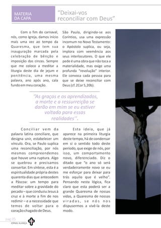 MATERIA
DA CAPA
“Deixai-vos
reconciliar com Deus”
Com o fim do carnaval,
nós, como Igreja, damos início
mais uma vez ao tempo da
Quaresma, que tem sua
inauguração marcada pela
celebração de bênção e
imposição das cinzas. Sempre
que me coloco a meditar a
liturgia deste dia de jejum e
penitência, uma mesma
palavra, ano após ano, cala
fundoemmeucoração.
Conciliar vem da Esta ideia, que já
palavra latina conciliare, que aparece na primeira liturgia
designa unir, estabelecer um deste tempo, há de condensar
vínculo. Ora, se Paulo suplica em si o sentido todo deste
uma reconciliação, por nós período, que exige de nós, por
mesmos compreendemos isso, um comportamento
que houve uma ruptura. Algo novo, diferenciado. Diz o
se quebrou e precisamos ditado que “o ano só será
consertar. Em síntese, esta é a verdadeiramente novo se eu
espiritualidade própria destes me esforçar para deixar para
quarenta dias que antecedem trás aquilo que é velho”.
a Páscoa: um tempo para Pensando nesta lógica, fica
meditar sobre a gravidade do claro que esta poderá ser a
pecado–queconduziuJesusà grande Quaresma de nossas
cruz e à morte a fim de nos vidas, a Quaresma de nossas
redimir – e a necessidade que v i r a d a s , s e n ó s n o s
temos de voltar para o dispusermos a vivê-la deste
coraçãochagadodeDeus. modo.
As graças e os aprendizados,
a morte e a ressurreição se
darão em mim se eu estiver
voltado para essas
realidades’’
‘’
.
JORNAL ALIANÇA
pag.05
São Paulo, dirigindo-se aos
Coríntios, usa uma expressão
incomum no Novo Testamento:
o Apóstolo suplica, ou seja,
implora com veemência aos
seus interlocutores. O que ele
pede é uma obra que não toca a
materialidade, mas exige uma
profunda “revolução” interior.
Ele convoca cada pessoa para
que se deixe reconciliar com
Deus(cf.2Cor5,20b).
 