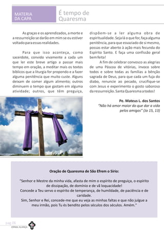 MATERIA
DA CAPA
É tempo de
Quaresma
As graças e os aprendizados, a morte e dispõem-se a ler alguma obra de
a ressurreição se darão em mim se eu estiver espiritualidade.Sejaláoquefor,façaalguma
voltadoparaessasrealidades. penitência, para que esvaziado de si mesmo,
possas estar aberto à ação mais fecunda do
Para que isso aconteça, como Espírito Santo. E faça uma confissão geral
sacerdote, convido vivamente a cada um bemfeita!
que ler este breve artigo a passar mais A fim de celebrar convosco as alegrias
tempo em oração, a meditar mais os textos de uma Páscoa de vitórias, invoco sobre
bíblicos que a liturgia for propondo e a fazer todos e sobre todas as famílias a bênção
alguma penitência que muito custe. Alguns sagrada de Deus, para que cada um fuja do
deixam de comer algum alimento; outros diabo, renuncie ao pecado, crucifique-se
diminuem o tempo que gastam em alguma com Jesus e experimento o gosto saboroso
atividade; outros, que têm preguiça, daressurreição.SantaQuaresmaatodos!
Pe. Mateus L. dos Santos
“Não há amor maior do que dar a vida
pelos amigos” (Jo 15, 13)
Oração de Quaresma de São Efrem o Sírio:
"Senhor e Mestre da minha vida, afasta de mim o espírito de preguiça, o espírito
de dissipação, de domínio e de vã loquacidade!
Concede a Teu servo o espírito de temperança, de humildade, de paciência e de
caridade.
Sim, Senhor e Rei, concede-me que eu veja as minhas faltas e que não julgue a
meu irmão, pois Tu és bendito pelos séculos dos séculos. Amém."
JORNAL ALIANÇA
pag.06
 