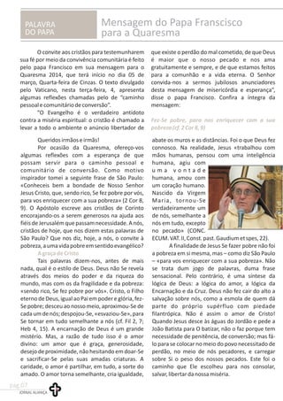 PALAVRA
DO PAPA
Mensagem do Papa Franscisco
para a Quaresma
O convite aos cristãos para testemunharem que existe o perdão do mal cometido, de que Deus
sua fé por meio da convivência comunitária é feito é maior que o nosso pecado e nos ama
pelo papa Francisco em sua mensagem para o gratuitamente e sempre, e de que estamos feitos
Quaresma 2014, que terá início no dia 05 de para a comunhão e a vida eterna. O Senhor
março, Quarta-feira de Cinzas. O texto divulgado convida-nos a sermos jubilosos anunciadores
pelo Vaticano, nesta terça-feira, 4, apresenta desta mensagem de misericórdia e esperança”,
algumas reflexões chamadas pelo de “caminho disse o papa Francisco. Confira a íntegra da
pessoalecomunitáriodeconversão”. mensagem:
“O Evangelho é o verdadeiro antídoto
contra a miséria espiritual: o cristão é chamado a
levar a todo o ambiente o anúncio libertador de
Fez-Se pobre, para nos enriquecer com a sua
pobreza(cf.2Cor8,9)
Queridosirmãoseirmãs! abate os muros e as distâncias. Foi o que Deus fez
Por ocasião da Quaresma, ofereço-vos connosco. Na realidade, Jesus «trabalhou com
algumas reflexões com a esperança de que mãos humanas, pensou com uma inteligência
possam servir para o caminho pessoal e humana, agiu com
comunitário de conversão. Como motivo u m a v o n t a d e
inspirador tomei a seguinte frase de São Paulo: humana, amou com
«Conheceis bem a bondade de Nosso Senhor um coração humano.
Jesus Cristo, que, sendo rico, Se fez pobre por vós, Nascido da Virgem
para vos enriquecer com a sua pobreza» (2 Cor 8, Maria, tornou-Se
9). O Apóstolo escreve aos cristãos de Corinto verdadeiramente um
encorajando-os a serem generosos na ajuda aos de nós, semelhante a
fiéisdeJerusalémque passam necessidade.Anós, nós em tudo, excepto
cristãos de hoje, que nos dizem estas palavras de no pecado» (CONC.
São Paulo? Que nos diz, hoje, a nós, o convite à ECUM.VAT.II,Const.past.Gaudiumetspes,22).
pobreza,aumavidapobreemsentidoevangélico? A finalidade de Jesus Se fazer pobre não foi
a pobreza em si mesma, mas – como diz São Paulo
Tais palavras dizem-nos, antes de mais – «para vos enriquecer com a sua pobreza». Não
nada, qual é o estilo de Deus. Deus não Se revela se trata dum jogo de palavras, duma frase
através dos meios do poder e da riqueza do sensacional. Pelo contrário, é uma síntese da
mundo, mas com os da fragilidade e da pobreza: lógica de Deus: a lógica do amor, a lógica da
«sendo rico, Se fez pobre por vós». Cristo, o Filho Encarnação e da Cruz. Deus não fez cair do alto a
eterno de Deus, igual ao Pai em poder e glória, fez- salvação sobre nós, como a esmola de quem dá
Se pobre; desceu ao nosso meio, aproximou-Se de parte do próprio supérfluo com piedade
cadaumdenós;despojou-Se,«esvaziou-Se»,para filantrópica. Não é assim o amor de Cristo!
Se tornar em tudo semelhante a nós (cf. Fil 2, 7; Quando Jesus desce às águas do Jordão e pede a
Heb 4, 15). A encarnação de Deus é um grande João Batista para O batizar, não o faz porque tem
mistério. Mas, a razão de tudo isso é o amor necessidade de penitência, de conversão; mas fá-
divino: um amor que é graça, generosidade, lo para se colocar no meio do povo necessitado de
desejo de proximidade,não hesitando emdoar-Se perdão, no meio de nós pecadores, e carregar
e sacrificar-Se pelas suas amadas criaturas. A sobre Si o peso dos nossos pecados. Este foi o
caridade, o amor é partilhar, em tudo, a sorte do caminho que Ele escolheu para nos consolar,
amado. O amor torna semelhante, cria igualdade, salvar,libertardanossamiséria.
AgraçadeCristo
JORNAL ALIANÇA
pag.07
 