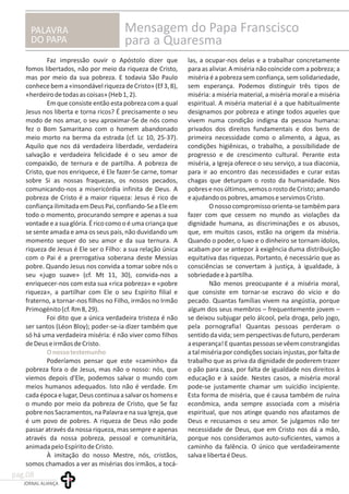 PALAVRA
DO PAPA
Mensagem do Papa Franscisco
para a Quaresma
Faz impressão ouvir o Apóstolo dizer que las, a ocupar-nos delas e a trabalhar concretamente
fomos libertados, não por meio da riqueza de Cristo, para as aliviar. A miséria não coincide com a pobreza; a
mas por meio da sua pobreza. E todavia São Paulo miséria é a pobreza sem confiança, sem solidariedade,
conhecebema«insondávelriquezadeCristo»(Ef3,8), sem esperança. Podemos distinguir três tipos de
«herdeirodetodasascoisas»(Heb1,2). miséria: a miséria material, a miséria moral e a miséria
Em que consiste então esta pobreza com a qual espiritual. A miséria material é a que habitualmente
Jesus nos liberta e torna ricos? É precisamente o seu designamos por pobreza e atinge todos aqueles que
modo de nos amar, o seu aproximar-Se de nós como vivem numa condição indigna da pessoa humana:
fez o Bom Samaritano com o homem abandonado privados dos direitos fundamentais e dos bens de
meio morto na berma da estrada (cf. Lc 10, 25-37). primeira necessidade como o alimento, a água, as
Aquilo que nos dá verdadeira liberdade, verdadeira condições higiênicas, o trabalho, a possibilidade de
salvação e verdadeira felicidade é o seu amor de progresso e de crescimento cultural. Perante esta
compaixão, de ternura e de partilha. A pobreza de miséria, a Igreja oferece o seu serviço, a sua diaconia,
Cristo, que nos enriquece, é Ele fazer-Se carne, tomar para ir ao encontro das necessidades e curar estas
sobre Si as nossas fraquezas, os nossos pecados, chagas que deturpam o rosto da humanidade. Nos
comunicando-nos a misericórdia infinita de Deus. A pobresenosúltimos,vemosorostodeCristo;amando
pobreza de Cristo é a maior riqueza: Jesus é rico de eajudandoospobres,amamoseservimosCristo.
confiançailimitadaemDeusPai,confiando-SeaEleem O nosso compromisso orienta-se também para
todo o momento, procurando sempre e apenas a sua fazer com que cessem no mundo as violações da
vontade e a sua glória.É rico como o é uma criança que dignidade humana, as discriminações e os abusos,
se sente amada e ama os seus pais, não duvidando um que, em muitos casos, estão na origem da miséria.
momento sequer do seu amor e da sua ternura. A Quando o poder, o luxo e o dinheiro se tornam ídolos,
riqueza de Jesus é Ele ser o Filho: a sua relação única acabam por se antepor à exigência duma distribuição
com o Pai é a prerrogativa soberana deste Messias equitativa das riquezas. Portanto, é necessário que as
pobre. Quando Jesus nos convida a tomar sobre nós o consciências se convertam à justiça, à igualdade, à
seu «jugo suave» (cf. Mt 11, 30), convida-nos a sobriedadeeàpartilha.
enriquecer-nos com esta sua «rica pobreza» e «pobre Não menos preocupante é a miséria moral,
riqueza», a partilhar com Ele o seu Espírito filial e que consiste em tornar-se escravo do vício e do
fraterno, a tornar-nos filhos no Filho, irmãos no Irmão pecado. Quantas famílias vivem na angústia, porque
Primogénito(cf.Rm8,29). algum dos seus membros – frequentemente jovem –
Foi dito que a única verdadeira tristeza é não se deixou subjugar pelo álcool, pela droga, pelo jogo,
ser santos (Léon Bloy); poder-se-ia dizer também que pela pornografia! Quantas pessoas perderam o
só há uma verdadeira miséria: é não viver como filhos sentido da vida; sem perspectivas de futuro, perderam
deDeuseirmãosdeCristo. aesperança!Equantaspessoassevêemconstrangidas
a tal miséria por condições sociais injustas, por falta de
Poderíamos pensar que este «caminho» da trabalho que as priva da dignidade de poderem trazer
pobreza fora o de Jesus, mas não o nosso: nós, que o pão para casa, por falta de igualdade nos direitos à
viemos depois d'Ele, podemos salvar o mundo com educação e à saúde. Nestes casos, a miséria moral
meios humanos adequados. Isto não é verdade. Em pode-se justamente chamar um suicídio incipiente.
cadaépocaelugar,Deuscontinuaasalvaroshomense Esta forma de miséria, que é causa também de ruína
o mundo por meio da pobreza de Cristo, que Se faz econômica, anda sempre associada com a miséria
pobre nos Sacramentos, na Palavra e na sua Igreja, que espiritual, que nos atinge quando nos afastamos de
é um povo de pobres. A riqueza de Deus não pode Deus e recusamos o seu amor. Se julgamos não ter
passar através da nossa riqueza, mas sempre e apenas necessidade de Deus, que em Cristo nos dá a mão,
através da nossa pobreza, pessoal e comunitária, porque nos consideramos auto-suficientes, vamos a
animadapeloEspíritodeCristo. caminho da falência. O único que verdadeiramente
À imitação do nosso Mestre, nós, cristãos, salvaelibertaéDeus.
somos chamados a ver as misérias dos irmãos, a tocá-
Onossotestemunho
JORNAL ALIANÇA
pag.08
 