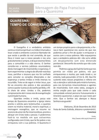 PALAVRA
DO PAPA
Mensagem do Papa Franscisco
para a Quaresma
O Evangelho é o verdadeiro antídoto um tempo propício para o despojamento; e far-
contraamisériaespiritual:ocristãoéchamadoa nos-á bem questionar-nos acerca do que nos
levar a todo o ambiente o anúncio libertador de podemos privar a fim de ajudar e enriquecer a
que existe o perdão do mal cometido, de que outros com a nossa pobreza. Não esqueçamos
Deus é maior que o nosso pecado e nos ama que a verdadeira pobreza dói: não seria válido
gratuitamenteesempre,edequeestamosfeitos um despojamento sem esta dimensão
para a comunhão e a vida eterna. O Senhor penitencial. Desconfio da esmola que não custa
convida-nos a sermos jubilosos anunciadores nemdói.
desta mensagem de misericórdia e esperança. É PedimosagraçadoEspíritoSantoquenos
bom experimentar a alegria de difundir esta boa permita ser «tidos por pobres, nós que
nova, partilhar o tesouro que nos foi confiado enriquecemos a muitos; por nada tendo e, no
para consolar os corações dilacerados e dar entanto, tudo possuindo» (2 Cor 6, 10). Que Ele
esperança a tantos irmãos e irmãs imersos na sustente estes nossos propósitos e reforce em
escuridão. Trata-se de seguir e imitar Jesus, que nós a atenção e solicitude pela miséria humana,
foi ao encontro dos pobres e dos pecadores para nos tornarmos misericordiosos e agentes
como o pastor à procura da ovelha perdida, e fê- de misericórdia. Com estes votos, asseguro a
lo cheio de amor. Unidos a Ele, podemos minha oração para que cada crente e cada
corajosamente abrir novas vias de evangelização comunidade eclesial percorra frutuosamente o
epromoçãohumana. itinerário quaresmal, e peço-vos que rezeis por
Queridos irmãos e irmãs, possa este mim. Que o Senhor vos abençoe e Nossa
tempo de Quaresma encontrar a Igreja inteira Senhoravosguarde!
pronta e solícita para testemunhar, a quantos
vivem na miséria material, moral e espiritual, a (Vaticano, 26 de Dezembro de 2013
mensagem evangélica, que se resume no Festa de Santo Estêvão, diácono e protomártir).
anúncio do amor do Pai misericordioso, pronto a Francisco
abraçar em Cristo toda a pessoa. E poderemos
Fonte:
fazê-lo na medida em que estivermos http://www.cnbb.org.br/imprensa/
configurados com Cristo, que Se fez pobre e nos
enriqueceu com a sua pobreza. A Quaresma é
JORNAL ALIANÇA
pag.09
 