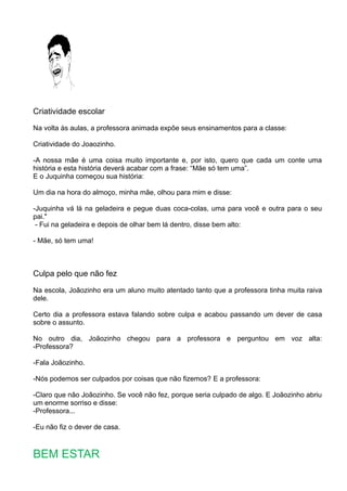 Criatividade escolar
Na volta às aulas, a professora animada expõe seus ensinamentos para a classe:
Criatividade do Joaozinho.
-A nossa mãe é uma coisa muito importante e, por isto, quero que cada um conte uma
história e esta história deverá acabar com a frase: “Mãe só tem uma”.
E o Juquinha começou sua história:
Um dia na hora do almoço, minha mãe, olhou para mim e disse:
-Juquinha vá lá na geladeira e pegue duas coca-colas, uma para você e outra para o seu
pai."
- Fui na geladeira e depois de olhar bem lá dentro, disse bem alto:
- Mãe, só tem uma!
Culpa pelo que não fez
Na escola, Joãozinho era um aluno muito atentado tanto que a professora tinha muita raiva
dele.
Certo dia a professora estava falando sobre culpa e acabou passando um dever de casa
sobre o assunto.
No outro dia, Joãozinho chegou para a professora e perguntou em voz alta:
-Professora?
-Fala Joãozinho.
-Nós podemos ser culpados por coisas que não fizemos? E a professora:
-Claro que não Joãozinho. Se você não fez, porque seria culpado de algo. E Joãozinho abriu
um enorme sorriso e disse:
-Professora...
-Eu não fiz o dever de casa.
BEM ESTAR
 