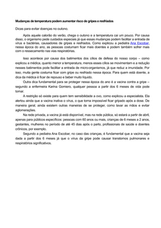 Mudanças de temperatura podem aumentar risco de gripes e resfriados
Dicas para evitar doenças no outono.
Após aquele calorão do verão, chega o outono e a temperatura cai um pouco. Por causa
disso, o organismo pede cuidados especiais já que essas mudanças podem facilitar a entrada de
vírus e bactérias, causadores de gripes e resfriados. Como explicou a pediatra Ana Escobar,
nessa época do ano, as pessoas costumam ficar mais doentes e podem também sofrer mais
com o ressecamento nas vias respiratórias.
Isso acontece por causa dos batimentos dos cílios de defesa do nosso corpo – como
explicou a médica, quanto menor a temperatura, menos esses cílios se movimentam e a redução
nesses batimentos pode facilitar a entrada de micro-organismos, já que reduz a imunidade. Por
isso, muita gente costuma ficar com gripe ou resfriado nessa época. Para quem está doente, a
dica da médica é ficar de repouso e beber muito líquido.
Outra dica fundamental para se proteger nessa época do ano é a vacina contra a gripe –
segundo a enfermeira Karina Gomiero, qualquer pessoa a partir dos 6 meses de vida pode
tomar.
A restrição só existe para quem tem sensibilidade a ovo, como explicou a especialista. Ela
alertou ainda que a vacina inativa o vírus, o que torna impossível ficar gripado após a dose. De
maneira geral, ainda existem outras maneiras de se proteger, como lavar as mãos e evitar
aglomerações.
Na rede privada, a vacina já está disponível, mas na rede pública, só estará a partir de abril,
apenas para públicos específicos: pessoas com 60 anos ou mais, crianças de 6 meses a 2 anos,
gestantes, mulheres no período de até 45 dias após o parto, profissionais de saúde e doentes
crônicos, por exemplo.
Segundo a pediatra Ana Escobar, no caso das crianças, é fundamental que a vacina seja
dada a partir dos 6 meses já que o vírus da gripe pode causar transtornos pulmonares e
respiratórios significativos.
 