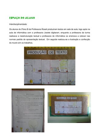 ESPAÇO DO ALUNO
Interdisciplinaridade:
Os alunos do 5ºano B da Professora Roseli produziram textos em sala de aula, logo após na
aula de informática com a professora Josiele digitaram, enquanto a professora da turma
realizava a reestruturação textual a professora de informática os ensinava a colocar nas
normas padrão de apresentação textual. Em seguida realizou-se a ilustração e confecção
do mural com os trabalhos.
 