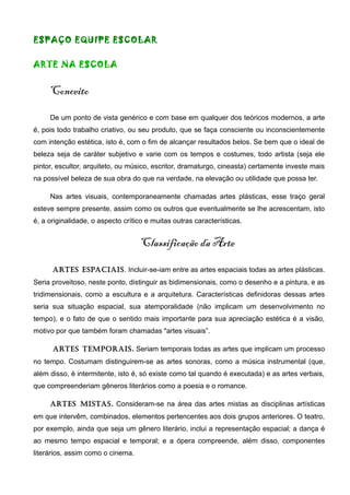 ESPAÇO EQUIPE ESCOLAR
ARTE NA ESCOLA
Conceito
De um ponto de vista genérico e com base em qualquer dos teóricos modernos, a arte
é, pois todo trabalho criativo, ou seu produto, que se faça consciente ou inconscientemente
com intenção estética, isto é, com o fim de alcançar resultados belos. Se bem que o ideal de
beleza seja de caráter subjetivo e varie com os tempos e costumes, todo artista (seja ele
pintor, escultor, arquiteto, ou músico, escritor, dramaturgo, cineasta) certamente investe mais
na possível beleza de sua obra do que na verdade, na elevação ou utilidade que possa ter.
Nas artes visuais, contemporaneamente chamadas artes plásticas, esse traço geral
esteve sempre presente, assim como os outros que eventualmente se lhe acrescentam, isto
é, a originalidade, o aspecto crítico e muitas outras características.
Classificação da Arte
Artes espAciAis. Incluir-se-iam entre as artes espaciais todas as artes plásticas.
Seria proveitoso, neste ponto, distinguir as bidimensionais, como o desenho e a pintura, e as
tridimensionais, como a escultura e a arquitetura. Características definidoras dessas artes
seria sua situação espacial, sua atemporalidade (não implicam um desenvolvimento no
tempo), e o fato de que o sentido mais importante para sua apreciação estética é a visão,
motivo por que também foram chamadas "artes visuais”.
Artes temporAis. Seriam temporais todas as artes que implicam um processo
no tempo. Costumam distinguirem-se as artes sonoras, como a música instrumental (que,
além disso, é intermitente, isto é, só existe como tal quando é executada) e as artes verbais,
que compreenderiam gêneros literários como a poesia e o romance.
Artes mistAs. Consideram-se na área das artes mistas as disciplinas artísticas
em que intervêm, combinados, elementos pertencentes aos dois grupos anteriores. O teatro,
por exemplo, ainda que seja um gênero literário, inclui a representação espacial; a dança é
ao mesmo tempo espacial e temporal; e a ópera compreende, além disso, componentes
literários, assim como o cinema.
 