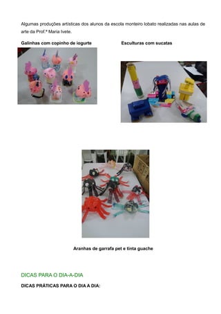 Algumas produções artísticas dos alunos da escola monteiro lobato realizadas nas aulas de
arte da Prof.ª Maria Ivete.
Galinhas com copinho de iogurte Esculturas com sucatas
Aranhas de garrafa pet e tinta guache
DICAS PARA O DIA-A-DIA
DICAS PRÁTICAS PARA O DIA A DIA:
 