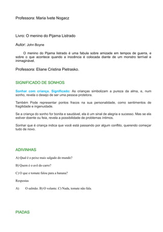 Professora: Maria Ivete Nogacz
Livro: O menino do Pijama Listrado
Autor: John Boyne
O menino do Pijama listrado é uma fabula sobre amizade em tempos de guerra, e
sobre o que acontece quando a inocência é colocada diante de um monstro terrível e
inimaginável.
Professora: Eliane Cristina Pietrasko.
SIGNIFICADO DE SONHOS
Sonhar com criança. Significado: As crianças simbolizam a pureza da alma, e, num
sonho, revela o desejo de ser uma pessoa protetora.
Também Pode representar pontos fracos na sua personalidade, como sentimentos de
fragilidade e ingenuidade.
Se a criança do sonho for bonita e saudável, ela é um sinal de alegria e sucesso. Mas se ela
estiver doente ou feia, revela a possibilidade de problemas íntimos.
Sonhar que é criança indica que você está passando por algum conflito, querendo começar
tudo de novo.
ADIVINHAS
A) Qual é o peixe mais salgado do mundo?
B) Quem é o avô do carro?
C) O que o tomate falou para a banana?
Respostas
A) O salmão. B) O volante. C) Nada, tomate não fala.
PIADAS
 