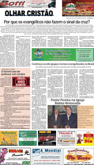 Comcam, 29 e 30 de junho de 2014 Página 5
3636363636
Por que os evangélicos não fazem o sinal da cruz?
“O Sinal da Cruz é uma oração importante que deve ser rezada logo que acordamos, como a nossa primeira oração, para que Deus, pelos méritos da Cruz de Seu
Divino Filho, nos proteja durante todo o dia. Com este Sinal, que é o sinal do cristão, nós pedimos proteção contra os nossos inimigos. (…) O Sinal da Cruz bem feito é riquíssi-
mo em significado. Por Ele expressamos três verdades ou dogmas fundamentais da nossa fé: o Dogma da Santíssima Trindade, da Encarnação e da Morte de Jesus Cristo.
Quando se diz: “em nome do Pai, do Filho e do Espírito Santo”, você está proclamando o Mistério da Santíssima Trindade. Quando você leva à testa a mão direita aberta,
dizendo: “Em nome do Pai” e desce com a mão na vertical e toca na altura do estômago continuando: “e do Filho”, você está indicando o mistério da Encarnação: o Filho de
Deus desceu ao seio da virgem Maria. Depois, levando a mão direita para o ombro esquerdo completando a cruz tocando o ombro direito, está se indicando a morte de
Jesus na Cruz.” (Postado por André Sanches via site paróquia São Pedro e São Paulo).
Em primeiro lugar,
para responder por que os
evangélicos não têm o cos-
tumedefazerosinaldacruz,
é importante analisarmos
que não existe qualquer or-
dem bíblica para que faça-
mos o sinal da cruz para que
tenhamos proteção em nos-
so dia a dia e nem para que
simbolizemos a obra de
Cristo na cruz através desse
pequeno ritual.
Um dos pilares da re-
forma protestante é o sola
scriptura (Somente a Es-
critura), ou seja, aquilo que
não está de acordo com as
Escrituras Sagradas não é
lei e pode ser rejeitado. Je-
sus não nos ordenou que fi-
zéssemos o sinal da cruz,
antes, nos deu um modelo
de oração que inclui em seu
corpo o pedido da proteção
do Pai.
Conforme vimos no
relato acima, no site da Pa-
róquia, o sinal da cruz na
realidade é um pequeno ri-
tual embasado na tradição e
não em relatos bíblicos sóli-
dos. Isso não significa que
quem o faz esteja errado.
Porém, podemos observar
na prática que um grande
número de pessoas faz esse
sinal com objetivos místicos,
como se o sinal em si tivesse
algum poder de livrar a pes-
soa de algum mal. Não é in-
comum também vermos
pessoas fazendo o sinal da
cruz quando passam próxi-
mo de cemitérios e de Igre-
jas sem qualquer propósito
claro e de acordo com a Pa-
lavra de Deus. Esse tipo de
enfoque é incorreto.
Como não existe or-
denança bíblica para o uso
do sinal da cruz, os evangé-
licos decidiram não adotá-lo
como prática, entendendo
que o fato de não adotá-lo
seria muito mais positivo à fé
do que fazer uso dele.
Euentendoqueossim-
bolismos devem ser usados
com cautela, pois o ser huma-
no tem a grande capacidade
de elevar os simbolismos aci-
ma daquilo que eles simboli-
zam, adotando certo misti-
cismo pecaminoso no uso
deles. Foi o caso da
serpente levantada no de-
serto na época de Moisés
(Nm 21.8), que tinha um
objetivo claro determinado
por Deus, mas que virou
Certa vez um
professor do ensino
fundamental explica-
va à sua sala a teoria
da evolução. Durante
a explanação ele per-
guntouaumdosseus
alunos:
- Marcos, você vê aquela árvore lá fora?
- Sim, claro, professor.
O professor voltou a perguntar:
- Vê a grama lá fora?
- Sim.
Em seguida mandou o aluno sair da sala e lhe disse
para olhar para cima e ver se enxergava o céu.
O aluno entrou na sala e disse:
- Sim, professor, eu vi o céu.
- E você viu Deus?
O menino respondeu que não. O professor, olhando
para os demais alunos, disse:
- É disso que eu estou falando! Marcos não pode ver
a Deus porque ele não está lá! Podemos concluir, portanto,
que não existe Deus!
Nesse momento, uma das alunas, a Ana Flávia, se levan-
tou e pediu permissão ao professor para fazer mais algu-
mas perguntas ao seu colega.
- Marcos, você vê a grama lá fora?
- Sim, claro, Ana.
- Vê as árvores?
Marcosjáestavaficandonervosoechateadoemres-
ponder as mesmas questões novamente. Mas, respondeu
que estava vendo.
- Ana Flávia lhe pediu para que olhasse para o pro-
fessor e perguntou se ele via o cérebro dele. Obviamente
Marcos respondeu que não. Ana, então, dirigindo-se aos
companheiros e disse:
- Colegas, de acordo com o que aprendemos hoje,
concluímos que o professor não tem cérebro.
(Por André Sanchez em: www.esbocandoideias.com)
Ilustrações cristãs
O incrível caso do
professor sem cérebro
São milhões de pessoas que não foram alcançadas pela mensagem do Evangelho de Cristo
Nas últimas décadas
o número de evangélicos no
Brasil saltou de 26,2 mi-
lhões em 2000 para 42,3
milhões de pessoas em 2010
segundo o Instituto Brasi-
leiro de Geografia e Esta-
tística (IBGE).
Mas apesar do cresci-
mento, há muitas áreas em
nosso país que não foram
evangelizadas e a revista
Ultimato fez um levanta-
mento mostrando onde es-
tão esses povos.
A lista foi divulgada
no site da revista mostran-
do oito segmentos, sendo
sete deles socioculturais e
um socioeconômico.
O primeiro grupo é
formado pelos indígenas
brasileiros. De acordo com
a revista, há 117 etnias sem
a presença missionária, ou
seja, milhares de pessoas
que não conheceram o
Evangelho. Esses indígenas
moram no Norte e no Nor-
deste do país.
Os ribeirinhos da re-
gião amazônica também fa-
zem parte dos menos evan-
gelizados. São 37.000 co-
munidades que vivem na
bacia amazônica formada
por centenas de rios e iga-
rapés e cerca de 10.000 de-
las não possuem nenhuma
igreja evangélica.
Os ciganos que resi-
dem no Brasil também não
foram evangelizados, prin-
cipalmente os da etnia Ca-
lon que possui 700.000 pes-
soas, destes apenas 1.000 se
declaram crentes no Senhor
Jesus. Esses ciganos vivem
em comunidades nômades,
seminômades ou sedentári-
as em pequenas cidades do
Brasil.
Os sertanejos também
não foram alcançados pela
mensagem do Evangelho. A
Igreja brasileira já se desper-
tou para a importância de le-
var a salvação para o povo
do sertão nordestino, mas há
6.000 assentamentos que
não possuem nenhuma igre-
ja evangélica.
O quinto grupo citado
pela publicação são os qui-
lombolas que possuem cer-
ca de 5.000 comunidades no
Brasil. Descendentes de afri-
canos, esses grupos se alo-
jam em áreas mais ou menos
remotas e aproximada-
mente 2.000 dessas comu-
nidades não foram alcança-
das pelo Evangelho.
Colônias de imi-
grantes também são pou-
co evangelizadas. Há mais
de 100 países bem repre-
sentados no Brasil, sendo
mais de 300.000 mil pes-
soas. Muitos deles vieram
de países onde não há li-
berdade religiosa e mesmo
em nossas terras eles não
foram evangelizados. Es-
ses imigrantes vivem em
São Paulo, Brasília, Foz do
Iguaçu e Rio de Janeiro.
O sétimo grupo é
formado por surdos ou
com outras limitações de
comunicação. São mais de
nove milhões com dificulda-
des de se comunicar e ape-
nas 1% delas se declara
evangélica.
Infelizmente há pou-
quíssimos missionários es-
pecializados em evangelizar
os surdos no Brasil. O oita-
vo e último grupo tem ca-
racterística socioeconômica,
são os mais ricos e os mais
pobresdasociedadebrasilei-
ra. O Evangelho não conse-
gue alcançar esses dois ex-
tremos,sendoqueemalguns
estados o número de evan-
gélicos entre os mais ricos e
os mais podres é de até três
vezes menor que nas outras
classes sociais.
( F o n t e :
noticias.gospelprime.com.br)
Pastor Pereira na Igreja
Batista Renovada
Na última quinta-feira,
26, o pastor Pereira da
Igreja Evangélica
Assembleia de Deus
Madureira do Lar
Paraná, esteve levando
a palavra de Deus na
Igreja Batista
Renovada. Palavra
abençoada vinda da
parte do Senhor para
fortificar os irmãos em
Cristo Jesus.
um deus para os israelitas e
até ganhou um nome (2 Rs
18.4).
Assim, todo cuidado é
pouco com relação a simbo-
lismos, mesmo aqueles que
parecem ser aceitáveis.
Fonte: Esboçando ideias
Conheça os oito grupos menos evangelizados no Brasil
 