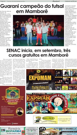 Página 8 Comcam, 05 e 06 de setembro de 2014 Mamborê PARANÁ NOTÍCIAS 
Guarani campeão do futsal 
No final do mês de em Mamborê 
agosto, 23, 
aconteceu a final 
do 2º Campeonato 
de Futsal categoria 
livre, o evento 
contou com a 
presença do 
prefeito Nei Calori, 
presidente da 
câmara Mauricio 
Jotta Massano e o 
vereador Silvio 
Silveira, secretário 
de cultura e esporte 
Jagner Janiski e o 
secretário de 
governo Clairton 
Kopper. 
Ao todo 16 equipes 
participaram do 
certame, que teve 
a equipe do 
Guarani como 
campeã, equipe 
Farmacenter vice 
campeã e equipe 
Riva/ Dupaula 3 
colocado. A equipe 
TCC recebeu o 
troféu disciplina, o 
atleta Fabio Castro 
goleiro menos 
vasado e o artilheiro 
foi o atleta Valdinei 
da equipe Beira Rio 
com 25 Gols. 
O prefeito 
parabenizou todos 
os participantes do 
campeonato, 
destacou a 
organização do 
evento, lembrando 
que a atual 
administração tem 
apoiado muito a 
realização de 
eventos esportivos 
no município, bem 
como a 
participação de 
Mamborê em 
competições 
regionais. Concluiu 
Calori. 
SENAC inicia, em setembro, três 
cursos gratuitos em Mamborê 
Dois cursos gratui-tos 
na área do comércio e 
um curso gratuito na área 
de design serão iniciados 
pelo Senac, em setembro, na 
cidade de Mamborê: Vende-dor, 
Operador de Caixa e 
Vitrinista. Serão realizados 
através do Programa Naci-onal 
de Ensino Técnico e 
Emprego (Pronatec) e os 
interessados devem fazer 
inscrição na Agência do 
Trabalhador (Sine), com 
Thalita. 
Os três cursos estão 
agendados para começar no 
dia 15 de setembro e o en-cerramento 
está marcado 
para meados de novembro 
próximo. 
Serão ministrados 
pelo Senac de Campo Mou-rão 
e terão duração de 180 
horas, com aulas de segun-da 
a sexta-feira, das 
18h45min às 22h45min. 
Cada um dos cursos oferece 
20 vagas e um dos pré-requi-sitos 
é a idade mínima: 16 
anos. 
Estas são as discipli-nas 
do curso de Vendedor: 
integração e orientação pro-fissional, 
matemática comer-cial, 
promoções e merchan-dising, 
pré-venda, técnicas 
de atendimento ao cliente, 
técnicas de vendas e técni-cas 
de pós-vendas. 
O objetivo é qualificar 
os participantes na prática 
das técnicas referentes ao 
bom desenvolvimento da 
venda, visando efetuar ne-gociações 
eficazes e fideli-zar 
o cliente. 
O curso de Vitrinis-ta 
é direcionado a pessoas 
que tenham afinidade com 
a moda e o design e inte-ressadas 
em atuar no seg-mento. 
Estas são as discipli-nas 
do curso: integração e 
orientação profissional, em-preendendo 
em vitrinismo, 
o comércio, o consumo e o 
consumidor: características, 
perspectivas e tendências, 
estética da vitrina, mer-chandising 
visual, técnicas 
e materiais e projeto final. 
Por sua vez, o curso 
de Operador de Caixa inclui 
as seguintes disciplinas: in-tegração 
e orientação pro-fissional, 
introdução a infor-mática, 
matemática comer-cial, 
técnicas de atendimen-to 
ao cliente, identificação 
de documentação, domínio 
do teclado para digitação, 
serviços do operador de cai-xa 
e ergonomia nas empre-sas. 
