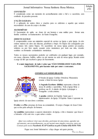 Jornal Informativo Nossa Senhora Rosa Mística. 
Pegue esse Jornal Informativo e faça chegar até quem precisa. 
Deus vos abençoe. 
Edição 
nº01 
CONFISSÃO 
É considerada como um momento de aconselhamento entre o fiel e o sacerdote, sem 
confissão de pecados pessoais. 
UNÇÃO SAGRADA 
É a aplicação de santos óleos e orações para os enfermos e aqueles que sentem 
necessidades da cura do corpo e da alma. 
MATRIMÔNIO 
O Sacramento de união no Amor de um homem e uma mulher para formar uma 
família conforme os Ensinamentos do Santo Evangelho. 
ORDENS SACRAS 
É compreendido como um ministério especial de serviço na Igreja e pela Igreja. As três 
ordens maiores do clero são diácono, presbítero e bispo. Os bispos são consagrados por 
pelo menos três outros bispos. Os sacerdotes de nossa Igreja podem ser casados, 
solteiros ou por livre opção assumir votos monásticos por toda sua vida, vivendo 
sozinhos ou formando comunidades monásticas. 
Todos os nossos sacramentos poderão ser celebrados em qualquer lugar, por exemplo, 
em casas, chácaras, buffets, salões ou até mesmo na sede de nossa igreja, ficando assim 
a cargo do fiel que receberá a graça do Sacramento. 
E o mais importante de tudo é saber que NÃO COMBRAMOS NADA POR 
SACRAMENTO, pois fazemos tudo por amor e com amor. 
CONHEÇA O NOSSO BRASÃO. 
O brasão da Igreja Católica Ortodoxa Missionária 
resume o Ideal de nossa Igreja: 
A Sagrada Escritura (Bíblia) representa a base de 
nossa fé católica e apostólica. Nela a Igreja firma e 
professa sua fé. A missão da Igreja é propagar o 
Evangelho a toda criatura; 
A pomba símbolo do Espírito Santo que é 
impulsionador da Igreja. O Espírito Santo é operante na 
Igreja através de seus dons e carismas. 
O cálice e o Pão- presença de Jesus na comunidade. O corpo e Sangue de Jesus Cristo 
que se doa pela salvação do homem. 
As sandálias representam o aspecto missionário da Igreja, o Ide e Anunciai que Jesus é 
o Salvador e Ele está vivo e quer salvar a todos 
. 
Quer nos conhecer tirar suas duvidas, participar de uma missa, agendar um 
sacramento, um aconselhamento, ou até mesmo uma simples conversa, entre em 
Contato pelo nosso Facebook: ICAP Católica ou pelo Celular (OI) 8458-7930. 
