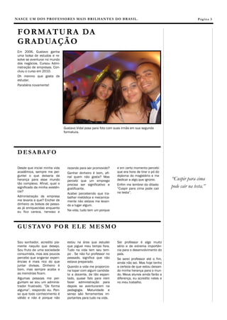 NASCE UM DOS PROFESSORES MAIS BRILHANTES DO BRASIL. 
Em 2006, Gustavo ganha uma bolsa de estudos e re- solve se aventurar no mundo dos negócios. Cursou Admi- nistração de empresas. Con- cluiu o curso em 2010. 
Oh menino que gosta de estudar. 
Parabéns novamente! 
estou na área que estudei que joguei meu tempo fora. Tudo na vida tem seu tem- po . Se não fui professor no passado, significa que não estava preparado. 
Quando a vida me proporcio- na topar com algum candida- to a docente, de tão espan- tado, quase falo para irem fazer administração para depois se aventurarem na pedagogia. Maturidade e senso são ferramentas im- portantes para tudo na vida. 
Sou sonhador, acredito pia- mente naquilo que desejo. Sou fruto de uma sociedade consumista, mas aos poucos percebo que angariar experi- ências é mais rico do que juntar divisas. Dinheiro é bom, mas sempre acaba e as memórias ficam. 
Algumas pessoas me per- guntam se sou um adminis- trador frustrado. “De forma alguma”, respondo eu. Pen- so que todo conhecimento é válido e não é porque não 
Ser professor é algo muito sério e de extrema importân- cia para o desenvolvimento do país. 
Se serei professor até o fim, ainda não sei. Mas hoje tenho a certeza de que estou deixan- do minha herança para o mun- do. Meus alunos ainda farão a diferença, eu acredito neles e no meu trabalho. 
Página 3 
DESABAFO 
FORMATURA DA GRADUAÇÃO 
GUSTAVO POR ELE MESMO 
rezando para ser promovido? 
Ganhar dinheiro é bom, afi- nal quem não gosta? Mas percebi que um emprego precisa ser significativo e gratificante. 
Acabei percebendo que tra- balhar metódica e mecanica- mente não estava me levan- do a lugar algum. 
Na vida, tudo tem um porque 
e em certo momento percebi que era hora de tirar o pó do diploma do magistério e me dedicar a algo que ignorei. 
Enfim me lembrei do ditado: “Cuspir para cima pode cair na testa”. 
Desde que iniciei minha vida acadêmica, sempre me per- guntei o que deixaria de herança para esse mundo tão complexo. Afinal, qual o significado da minha existên- cia? 
Administração de empresa me levaria a que? Encher de dinheiro os bolsos de pesso- as já enriquecidas enquanto eu fico careca, nervoso e 
“Cuspir para cima pode cair na testa.” 
Gustavo Vidal posa para foto com suas irmãs em sua segunda formatura.  