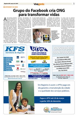 Registro/SP, março de 2015 5
INTERNET DO BEM
Grupo do Facebook cria ONG
para transformar vidas
Dra. Evelise Yuri Sakô
Dr. José Roberto Mikio Sakô
Dra. Katia K. Momma Portioli
Dra. Maricy Ponsoni Marques Dias
Dr. Rodrigo Eduardo Kitagawa
Dr. Roldão Soares Neto
Dra. Tais Omine
FONE / FAX: (13) 3821-2611 / 3822-1349
Rua Wanderley Alves Tafner, 33
Vila Tupy - Registro/SP
CONSULTÓRIO
ODONTOLÓGICO
A
inda meninas, Vanessa
Leandro de Freitas e a
irmã Jacqueline iam à
casa de Marta, com o pai Ed-
son de Freitas, que sempre faz
ações do bem voluntariamente.
Dois anos atrás, Vanessa come-
çou a pensar numa ação mais
eficaz para garantir acessibi-
lidade para Marta de Pontes,
de 43 anos, que tem paralisia
cerebral, vive com a mãe idosa
e um irmão doente. O acesso à
casa precária, no bairro rural
Vila da Palha, onde mora, é fei-
to por um terreno acidentado. E
até mesmo no interior da casa
é difícil a locomoção da moça.
Vanessa, então, enviou um
filme para o programa do Lu-
ciano Huck, visando melhorar
a vida de Marta. Não obteve
resposta, mas persistiu. Pe-
diu ajuda pelo Facebook. A
jovem Taísa Lima repercutiu o
apelo e a professora Ana Pau-
la Takiute compartilhou. Nas-
cia, naquele momento, a Ação
Entre Amigos, grupo que em
apenas um mês se tornou em-
brião de uma organização não
governamental.
A primeira ação será uma
quermesse, no dia 7 de março,
na Igreja de São José Operário,
na Vila Ribeirópolis, em Regis-
tro. Mais de cem voluntários,
jovens na maioria, trabalharão
durante o evento. Os prêmios
foram obtidos por doação e os
recursos serão aplicados em
obras que garantam a Marta
acessibilidade em sua casa.
O grupo continuará atuan-
do para auxiliar pessoas que,
sozinhas, não conseguem lutar
por elas mesmas, assegurando
vida mais digna e autonomia.
A Ação Entre Amigos já pen-
sa inclusive em agregar outras
entidades, fortalecendo a atu-
ação.
Vanessa, que é bióloga e
pesquisadora do Instituto Sí-
rio Libanês, comemora o apoio
de Ana Paula, que colocou à
disposição do grupo seu co-
nhecimento sobre trabalho
social e organização de even-
tos comunitários. Ela mostrou
ao grupo como se organiza
uma quermesse, desde tare-
fas básicas, como quantidade
de alimentos, até a burocracia
que envolve esse tipo de ativi-
dade. Ana Paula observa que a
maioria das entidades tem di-
ficuldade de atrair jovens, que
é justamente o perfil da Ação
Entre Amigos.
“É importante a gente ter
alguém que nos ensine a fazer
para ter mais autonomia como
líder e ser multiplicador de
informação”, afirma Vanessa.
“É fundamental que o traba-
lho seja realizado com trans-
parência, pois credibilidade é
tudo”, completa Ana Paula. Os
integrantes da Ação são todos
voluntários e o projeto é apar-
tidário.
Quermesse, no
dia 7 de março,
arrecadará
recursos para obras
que permitam
a locomoção de
Marta em sua casa;
ela tem paralisia
cerebral
Facebook - Grupo Ação entre Amigos
 