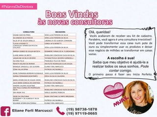 #PalavraDaDiretora
Eliane Forli Marcucci (19) 98738-1878
(19) 97119-0665
CONSULTORA INICIADORA
DAIANE SANTOS PIRES VERA LUCIA PEREIRA DA SILVA
SILVANEIDE SILVA ROCHA VERA LUCIA PEREIRA DA SILVA
NILZA AP DE SOUZA MABILLE LINDINALVA DE ALMEIDA CORANDINI
FLAVIA A ROSSETTI CAMILA AP B MORETTI
CONCEICAO APARECIDA ROCHA
COLLACO VERA LUCIA PEREIRA DA SILVA
MARISA GOMES DE SOUZA BATISTA ROSIMERE FARIAS DE M. FLORENZIANO
ELIANE MARIA DE BRITO ROSELENE CONCEICAO DUCA DA SILVA
JAQUELINE DA SILVA SEVERO TATIANA PICOLO SEVERO CARNICELLI
SILVANA FELIX FRANCIELE FELIX DE PINHO
RENATA HELENA DE MORAIS ANA RUTE RODRIGUES ELIAS SOUZA
MONIQUE GRAZILELLI DE OLIVEIRA ELIANE FORLI MARCUCCI
EDNA VALLIN SPINA PATRICIA VAZ BUSNELLI
KEINE FERNANDA MOREIRA KLEINHAUS VERA LUCIA PEREIRA DA SILVA
KARINA FERNANDES BONTEMPO ERICA DA SILVA CALDEIRA
MARIA APARECIDA DE SOUZA VIEIRA ROSELENE CONCEICAO DUCA DA SILVA
JULIA MARIA GONCALVES SANTANA PATRICIA VAZ BUSNELLI
SANDRA VALERIA AGOSTINIS ELIANE FORLI MARCUCCI
ANA PAULA GONALVES RODRIGUES
SILVA ROSELENE CONCEICAO DUCA DA SILVA
ISIS AKEMI YAJI GISELE QUEIROZ REBECHI
DEISE DA CRUZ MAIA RUBIA CRISTIANE OLYMPIO BRESSIANI
ROSEMARY F DE ALMEIDA E SILVA
BOHER PATRICIA VAZ BUSNELLI
SOLANGE APARECIDA FERRAZ ELIANE FORLI MARCUCCI
Olá, queridas!
Vocês acabaram de receber seu kit de cadastro.
Parabéns, você agora é uma consultora Irresistível!
Você pode transformar essa caixa num pote de
ouro ou simplesmente usar os produtos e deixar
esse negócio de milhões se transformar em caixas
vazias.
A escolha é sua!
Saiba que meu objetivo é ajudá-la a
realizar todos os seus sonhos. Pode
contar comigo.
O primeiro passo é fazer seu Início Perfeito.
Vamos?
 