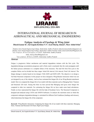INTERNATIONAL JOURNAL OF RESEARCH IN AERONAUTICAL AND MECHANICAL ENGINEERING
Vol.1 Issue.1, 2013
Pg: 53-93
Dinesh kumar K, Sai Gopala Krishna V.V, Syed Shariq Ahmed, M. Abdul Irfan 53
ISSN (ONLINE): 2321-3051
INTERNATIONAL JOURNAL OF RESEARCH IN
AERONAUTICAL AND MECHANICAL ENGINEERING
Fatigue Analysis of Fuselage & Wing Joint
Dinesh kumar K1
, Sai Gopala Krishna V.V2
, Syed Shariq Ahmed3
, Meer Abdul Irfan4
1
Student, Guru Nanak Engineering College, Hyderabad, Andhra Pradesh, India,karumanchidinesh@gmail.com
2
Student, Guru Nanak Engineering College, Hyderabad, Andhra Pradesh, India,vemurisaikrishna09@gmail.com
3
Asst. Professor, M.Tech (Aerospace), at GNITC, Hyderabad, Andhra Pradesh,
India, shariq.ahmed06@gmail.com
4
Asst. professor, M.Tech, at GNITC, Hyderabad, Andhra Pradesh
Abstract
Fatigue is progressive failure mechanism and material degradation initiates with the first cycle. The
degradation/damage accumulation progresses until a finite crack is nucleated, then the crack propagates until
the failure process culminates in a complete failure of the structures. The total life from first cycle to the
complete failure can be divided into three stages: Initial life interval, Life interval, Final Life interval. The
fatigue damage is mainly based on two designs: FAIL-SAFE and SAFE-LIFE. The objective is to design a
Fail-Safe Structural component. In this project we have designed a Wing-Bracket interaction which was not
yet designed by any of the industry. And we have estimated the fatigue life of our Wing-Bracket attachment
model. Here we compared the fatigue life of our model with three materials such as Maraging Steel, Titanium
and Structural A36 steel. Among this three we have proved that Maraging steel gives more fatigue life
compared to other two materials. For estimating the fatigue life we have made some hand calculations.
Finally we have represented the fatigue life with the help of Goodman Curve. The Structural Component is
designed and analysed using CATIA and ANSYS Softwares. In analysis the maximum stress at which the
component undergoes degradation/damage is calculated for different End Conditions (loadings and stresses),
which determines the fatigue life of the component.
Keywords: Wing-Bracket interaction, Comparing the fatigue life of our model with three materials, Maraging
Steel, Titanium and Structural A36 Steel, High Cycle Fatigue.
 