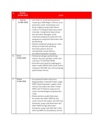 4. Kamis,
10 MEI 2018 LIBUR
5. Jum’at,
11 MEI 2018
- Jam 8.00 s.d. 12.00 pak Nuryahman
Irawan guru SMK Negeri 2 Pati di suruh
presentasi untuk menjelaskan cara
kerja rangkaian yang sudah dibuat.
- 13.00 s.d 17.00 ganti topik yaitu untuk
mencoba mengintalasi tape compo
dan kemudian dibongkar untuk
melalukan pengukuran pada titik-titik
pengukuran yang telah ditentukan oleh
pembimbing.
- Setelah melakukan pengukuran radio
kompo di troble oleh pembing
kemudian peserta disuruh
memperbaiki sampai ketemu
kerusakan komponen tersebut.
6. Senin,
14 Mei 2018
- Perkenalan dengan pembimbing
Industri dan para pemberi materi dari
instruktur TV LED POLYTRON.
- Kemudian para peserta magang guru
diberi modul EMPEG DVD untuk latihan
melepas IC MICOM dan memasang lagi
pada tempat semula.
7. Selasa,
15 Mei 2018
- Para peserta Prakerin dan Guru
Magang diberi modul/Kit Power supply
SMPS (switching power supply) untuk
mencari kerusakan dan diberi modul
SMPS LED TV Polytron yang normal
untuk membandingkan yang baik dan
rusak.
- Modul pertama sudah ditemukan
kerusakan dan diberi SMPS ke dua
untuk mencari kerusakan dan akhirnya
komponen yang rusak ditemukan dan
diberi SMPS ke tiga ditemukan
komponen yang rusak lebih dari 4 dan
akhirnya SMPS itu bisa bekerja normal.
 