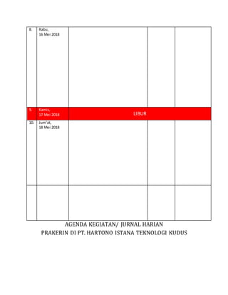 AGENDA KEGIATAN/ JURNAL HARIAN
PRAKERIN DI PT. HARTONO ISTANA TEKNOLOGI KUDUS
8. Rabu,
16 Mei 2018
9. Kamis,
17 Mei 2018 LIBUR
10. Jum’at,
18 Mei 2018
 