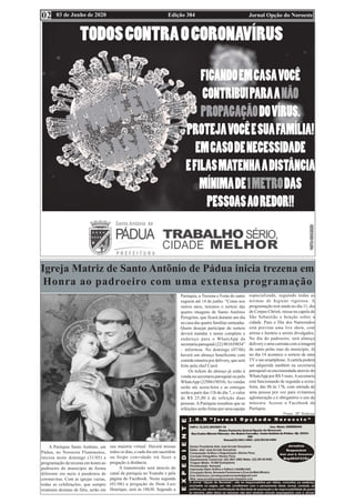 Edição 384 Jornal Opção do Noroeste
03 de Junho de 2020
02
Igreja Matriz de Santo Antõnio de Pádua inicia trezena em
Honra ao padroeiro com uma extensa programação
A Paróquia Santo Antônio, em
Pádua, no Noroeste Fluminense,
iniciou neste domingo (31/05) a
programação da trezena em honra ao
padroeiro do município de forma
diferente em meio à pandemia de
coronavírus. Com as igrejas vazias,
todas as celebrações, que sempre
reuniram dezenas de fiéis, serão em
sua maioria virtual. Haverá missas
todos os dias, e cada dia um sacerdote
ou bispo convidado irá fazer a
pregação à distância.
A transmissão será através do
canal da paróquia no Youtube e pela
página do Facebook. Nesta segunda
(01/06) a pregação de Dom Luiz
Henrique, será às 18h30. Segundo a
Paróquia, a Trezena e Festa do santo
seguem até 14 de junho. “Como nos
outros anos, teremos o sorteio das
quatro imagens de Santo Antônio
Peregrino, que ficará durante um dia
na casa das quatro famílias sorteadas.
Quem desejar participar do sorteio
deverá mandar o nome completo e
endereço para o WhatsApp da
secretaria paroquial (22) 981659854”
– informou. No domingo (07/06)
haverá um almoço beneficente com
comida mineira por delivery, que será
feito pela chef Carol.
Os tickets do almoço já estão à
venda na secretaria paroquial ou pelo
WhatsApp (2298619854).As vendas
serão até sexta-feira e as entregas
serão a parir das 11h do dia 7, o valor
de R$ 25,00 é de refeição duas
pessoas. A Paróquia ressaltou que as
refeições serão feitas por uma equipe
especializada, seguindo todas as
normas de higiene rigorosa. A
programação terá ainda no dia 11, dia
de Corpus Christi, missa na capela de
São Sebastião e benção sobre a
cidade. Para o Dia dos Namorados
está prevista uma live show, com
artista e horário a serem divulgados.
No dia do padroeiro, terá almoço
delivery e uma carreata com a imagem
do santo pelas ruas do município. Já
no dia 14 acontece o sorteio de uma
TVe um smartphone.Acartela poderá
ser adquirida também na secretaria
paroquial ou encomendada através do
WhatsApp por R$ 5 reais.Asecretaria
está funcionando de segunda a sexta-
feira, das 8h às 17h, com entrada de
uma pessoa por vez para evitarmos
aglomeração e é obrigatório o uso de
máscara. Acesse o Facebook da
Paróquia.
Fonte: SF Notícias
 