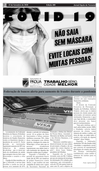 Edição 400 Jornal Opção do Noroeste
23 de Setembro de 2020
04
Federação de bancos alerta para aumento de fraudes durante a pandemia
Levantamento da Federação
Brasileira de Bancos (Febraban)
mostrou o crescimento de
tentativas de fraudes financeiras
contra os brasileiros durante a
pandemia de covid-19. Neste
período, as instituições
registraram aumento de 80% nas
tentativas de ataques
de phishing – que se inicia por
meio de recebimento de emails
que carregam vírus ou links e que
direcionam o usuário a sites
falsos.
O golpe do falso motoboy, em
que é oferecido o serviço para
recolher o cartão na casa da
pessoa, teve aumento de 65%
durante o período de isolamento
social. Já os golpes do falso
funcionário e falsas centrais
telefônica cresceram 70%. Além
disso, mensagens com ofertas
atrativas, clonagem de contas de
WhatsApp e avisos para que as
pessoas recadastrem
urgentemente seus dados junto a
uma instituição são algumas das
situações usadas para os golpes.
Segundo a Febraban, no
período da quarentena houve
ainda alta de 60% em tentativas
de golpes financeiros contra
idosos, o que resultou em uma
campanha de alerta com o apoio
da Secretaria Nacional de
Promoção e Defesa dos Direitos
da Pessoa Idosa, vinculada ao
Ministério da Mulher, da Família
e dos Direitos Humanos, e do
Banco Central.
“Queremos contribuir para o
desenvolvimento de uma cultura
de prevenção a fraudes e do uso
seguro dos canais digitais no
país”, disse Isaac Sidney,
presidente da Febraban.
Segundo ele, os bancos
investem cerca de R$ 2 bilhões
por ano em sistemas de tecnologia
da informação (TI) voltados para
segurança, que corresponde a
cerca de 10% dos gastos totais do
setor com TI, com o objetivo de
garantir a tranquilidade dos
clientes em suas transações
financeiras cotidianas.
Alerta
O diretor da Comissão
Executiva de Prevenção a
Fraudes da Febraban, Adriano
Volpini, alerta que os dados
pessoais do cliente jamais são
solicitados ativamente pelas
instituições financeiras e que,
caso haja dúvida, o consumidor
deve procurar seu banco
para ter esclarecimentos.
“Seja pelo telefone, por e-
mail, pelas mídias sociais, SMS,
o fraudador solicita dados
pessoais do cliente, como
números de cartões e senhas, em
troca de algo, ou ainda induz o
usuário a ter medo de alguma
situação”, disse Volpini.
Segundo a federação,
atualmente 70% das fraudes estão
vinculadas à engenharia social,
que consiste na manipulação
psicológica do usuário para que
ele forneça informações
confidenciais, como senhas e
números de cartões para os
fraudadores.
Fonte: Agência Brasil
 