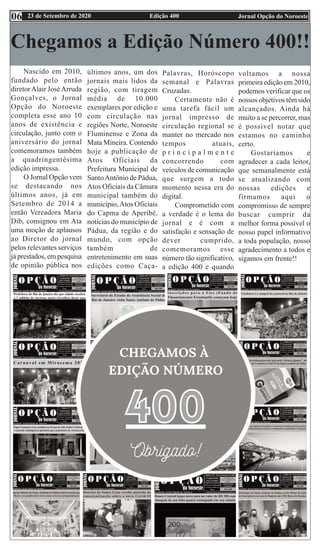Edição 400 Jornal Opção do Noroeste
23 de Setembro de 2020
06
Chegamos a Edição Número 400!!
Nascido em 2010,
fundado pelo então
diretorAlair JoséArruda
Gonçalves, o Jornal
Opção do Noroeste
completa esse ano 10
anos de existência e
circulação, junto com o
aniversário do jornal
comemoramos também
a quadringentésima
edição impressa.
O Jornal Opção vem
se destacando nos
últimos anos, já em
Setembro de 2014 a
então Vereadora Maria
Dib, consignou em Ata
uma moção de aplausos
ao Diretor do jornal
pelos relevantes serviços
já prestados, em pesquisa
de opinião pública nos
últimos anos, um dos
jornais mais lidos da
região, com tiragem
média de 10.000
exemplares por edição e
com circulação nas
regiões Norte, Noroeste
Fluminense e Zona da
Mata Mineira. Contendo
hoje a publicação de
Atos Oficiais da
Prefeitura Municipal de
SantoAntônio de Pádua,
Atos Oficiais da Câmara
municipal também do
município,Atos Oficiais
do Capma de Aperibé,
notícias do município de
Pádua, da região e do
mundo, com opção
também de
entretenimento em suas
edições como Caça-
Palavras, Horóscopo
semanal e Palavras
Cruzadas.
Certamente não é
uma tarefa fácil um
jornal impresso de
circulação regional se
manter no mercado nos
tempos atuais,
p r i n c i p a l m e n t e
concorrendo com
veículos de comunicação
que surgem a todo
momento nessa era do
digital.
Comprometido com
a verdade é o lema do
jornal e é com a
satisfação e sensação de
dever cumprido,
comemoramos esse
número tão significativo,
a edição 400 e quando
voltamos a nossa
primeira edição em 2010,
podemos verificar que os
nossos objetivos têm sido
alcançados. Ainda há
muito a se percorrer, mas
é possível notar que
estamos no caminho
certo.
Gostaríamos e
agradecer a cada leitor,
que semanalmente está
se atualizando com
nossas edições e
firmamos aqui o
compromisso de sempre
buscar cumprir da
melhor forma possível o
nosso papel informativo
a toda população, nosso
agradecimento a todos e
sigamos em frente!!
 