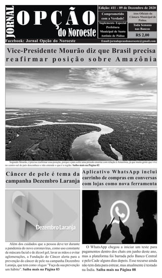 R$ 2,00
Atos Oficiais da
Câmara Municipal de
Pádua.
Comprometido
com a Verdade!
Suplemento Especial
Prefeitura
Municipal de Santo
Antônio de Pádua
Facebook: Jornal Opção do Noroeste Email:jornalopcaodonoroeste@gmail.com
Edição: 411 - 09 de Dezembro de 2020
Toda Semana
nas Bancas
Vice-Presidente Mourão diz que Brasil precisa
r e a f i r m a r p o s i ç ã o s o b r e A m a z ô n i a
Segundo Mourão, é preciso reafirmar essa posição, porque o país sofre uma pressão enorme com relação àAmazônia, já que muita gente que vive
no centro-sul do país desconhece e não entende o que é a região. Saiba mais na Página 02
Câncer de pele é tema da
campanha Dezembro Laranja
Além dos cuidados que a pessoa deve ter durante
a pandemia do novo coronavírus, como uso constante
de máscara facial e de álcool gel, lavar as mãos e evitar
aglomerações, a Fundação do Câncer alerta para a
prevenção do câncer de pele na campanha Dezembro
Laranja, que tem como slogan ”Faça da sua prevenção
um hábito”. Saiba mais na Página 03
Aplicativo WhatsApp inclui
carrinho de compras em conversas
com lojas como nova ferramenta
O WhatsApp chegou a iniciar um teste para
pagamentos dentro dos chats em junho deste ano,
mas a plataforma foi barrada pelo Banco Central
e pelo Cade alguns dias depois. Esse recurso ainda
não tem data para estrear, mas atualmente é testado
na Índia. Saiba mais na Página 08
 