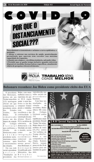 Edição 412 Jornal Opção do Noroeste
16 de Dezembro de 2020
02
Bolsonaro reconhece Joe Biden como presidente eleito dos EUA
O presidente
Jair Bolsonaro,
postou em seu
Twitter terça-feira
(15) mensagem
oficial em que
cumprimenta o
presidente eleito
dos Estados
Unidos, Joe
Biden. O
c o m u n i c a d o
ocorre um dia
depois da votação
do Colégio
E l e i t o r a l
que confirmou a
eleição do
democrata como
p r ó x i m o
presidente norte-
americano, e cinco
semanas após
o encerramento
das eleições.
Em sua rede
social o presidente
p o s t o u :
“Saudações ao
presidente Joe
Biden, com meus
melhores votos e a
esperança de que
os EUA sigam
sendo ‘a terra dos
livres e o lar dos
corajosos’. Estarei
pronto a trabalhar
com vossa
excelência e dar
continuidade à
construção de uma
aliança Brasil-
EUA, na defesa da
soberania, da
democracia e da
liberdade em todo
o mundo, assim
como na
i n t e g r a ç ã o
e c o n ô m i c o -
comercial em
benefício dos
nossos povos”,
disse Bolsonaro.A
m e n s a g e m
foi publicada pelo
Ministério das
R e l a ç õ e s
E x t e r i o r e s e
reproduzida nas
redes sociais do
p r e s i d e n t e
brasileiro.
Com base nos
resultados da
votação de
novembro, Biden
obteve 306 votos
do Colégio
Eleitoral contra
232 do
republicano e atual
presidente, Donald
Trump. Nas urnas,
Biden obteve 81,2
milhões de votos
(51,3%) contra
74,2 milhões de
Trump (46,8%).
Biden e sua
companheira de
chapa, Kamala
Harris, tomam
posse no dia 20 de
janeiro para um
mandato de quatro
anos.
Fonte: Agência Brasil
 