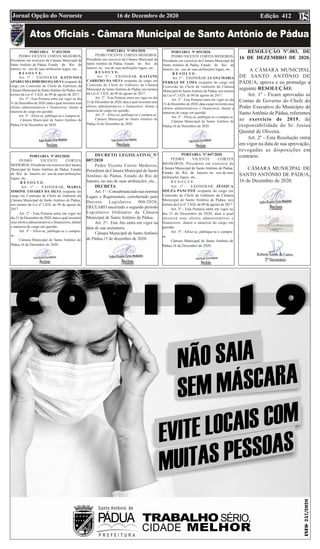 Edição 412
16 de Dezembro de 2020
Jornal Opção do Noroeste
PORTARIA Nº.052/2020.
PEDRO VICENTE CORTES MEDEIROS,
Presidente em exercício da Câmara Municipal de
Santo Antônio de Pádua, Estado do Rio de
Janeiro, no uso de suas atribuições legais, etc...
R E S O L V E:
Art. 1º - EXONERAR, KATIUSSIA
APARECIDARIBEIRO DASILVA ocupante do
cargo em Comissão de Chefe de Gabinete da
Câmara Municipal de SantoAntônio de Pádua, nos
termos da Lei nº.3.824, de 09 de agosto de 2017.
Art. 2º - Esta Portaria entra em vigor no dia
31 de Dezembro de 2020, data a qual investirá seus
efeitos administrativos e financeiros, diante a
natureza do cargo em questão.
Art. 3º - Afixe-se, publique-se e cumpra-se.
Câmara Municipal de Santo Antônio de
Pádua,16 de Dezembro de 2020.
PORTARIA Nº.053/2020.
PEDRO VICENTE CORTES
MEDEIROS, Presidente em exercício da Câmara
Municipal de Santo Antônio de Pádua, Estado
do Rio de Janeiro, no uso de suas atribuições
legais, etc...
R E S O L V E:
Art. 1º - EXONERAR, MARIA
SIMONE TAVARES DA SILVA ocupante do
cargo em Comissão de Chefe de Gabinete da
Câmara Municipal de Santo Antônio de Pádua,
nos termos da Lei nº.3.824, de 09 de agosto de
2017.
Art. 2º - Esta Portaria entra em vigor no
dia 31 de Dezembro de 2020, data a qual investirá
seus efeitos administrativos e financeiros, diante
a natureza do cargo em questão.
Art. 3º - Afixe-se, publique-se e cumpra-
se.
Câmara Municipal de Santo Antônio de
Pádua,16 de Dezembro de 2020.
PORTARIA Nº.054/2020.
PEDRO VICENTE CORTES MEDEIROS,
Presidente em exercício da Câmara Municipal de
Santo Antônio de Pádua, Estado do Rio de
Janeiro, no uso de suas atribuições legais, etc...
R E S O L V E:
Art. 1º - EXONERAR, KATIANE
CARRERO DA SILVA ocupante do cargo em
Comissão de Chefe de Gabinete da Câmara
Municipal de Santo Antônio de Pádua, nos termos
da Lei nº.3.824, de 09 de agosto de 2017.
Art. 2º - Esta Portaria entra em vigor no dia
31 de Dezembro de 2020, data a qual investirá seus
efeitos administrativos e financeiros, diante a
natureza do cargo em questão.
Art. 3º - Afixe-se, publique-se e cumpra-se.
Câmara Municipal de Santo Antônio de
Pádua,16 de Dezembro de 2020.
DECRETO LEGISLATIVO_Nº
007/2020
Pedro Vicente Cortes Medeiros,
Presidente da Câmara Municipal de Santo
Antônio de Pádua, Estado do Rio de
Janeiro, no uso de suas atribuições, etc...
DECRETA
Art. 1° - Consubstanciado nas normas
Legais e Regimentais, corroborado pelo
Decreto Legislativo 006/2020,
DECLARO encerrado o segundo período
Legislativo Ordinário da Câmara
Municipal de Santo Antônio de Pádua.
Art. 2º- Este Ato entra em vigor na
data de sua assinatura.
Câmara Municipal de Santo Antônio
de Pádua,15 de dezembro de 2020.
05
PORTARIA Nº.055/2020.
PEDRO VICENTE CORTES MEDEIROS,
Presidente em exercício da Câmara Municipal de
Santo Antônio de Pádua, Estado do Rio de
Janeiro, no uso de suas atribuições legais, etc...
R E S O L V E:
Art. 1º - EXONERAR, LUANA MARIA
FERRAZ DE LIMA ocupante do cargo em
Comissão de Chefe de Gabinete da Câmara
Municipal de SantoAntônio de Pádua, nos termos
da Lei nº.3.824, de 09 de agosto de 2017.
Art. 2º - Esta Portaria entra em vigor no dia
31 de Dezembro de 2020, data a qual investirá seus
efeitos administrativos e financeiros, diante a
natureza do cargo em questão.
Art. 3º - Afixe-se, publique-se e cumpra-se.
Câmara Municipal de Santo Antônio de
Pádua,16 de Dezembro de 2020.
RESOLUÇÃO Nº.003, DE
16 DE DEZEMBRO DE 2020.
A CÂMARA MUNICIPAL
DE SANTO ANTÔNIO DE
PÁDUA, aprova e eu promulgo a
seguinte RESOLUÇÃO:
Art. 1º - Ficam aprovadas as
Contas de Governo do Chefe do
Poder Executivo do Município de
SantoAntônio de Pádua, referentes
ao exercício de 2019, de
responsabilidade do Sr. Josias
Quintal de Oliveira.
Art. 2º - Esta Resolução entra
em vigor na data de sua aprovação,
revogadas as disposições em
contrário.
CÂMARA MUNICIPAL DE
SANTO ANTÔNIO DE PÁDUA,
16 de Dezembro de 2020.
PORTARIA Nº.047/2020.
PEDRO VICENTE CORTES
MEDEIROS, Presidente em exercício da
Câmara Municipal de Santo Antônio de Pádua,
Estado do Rio de Janeiro, no uso de suas
atribuições legais, etc...
R E S O L V E:
Art. 1º - EXONERAR, JÉSSICA
SOUZA PANCOTE ocupante do cargo em
Comissão de Chefe de Gabinete da Câmara
Municipal de Santo Antônio de Pádua, nos
termos da Lei nº.3.824, de 09 de agosto de 2017.
Art. 2º - Esta Portaria entra em vigor no
dia 31 de Dezembro de 2020, data a qual
investirá seus efeitos administrativos e
financeiros, diante a natureza do cargo em
questão.
Art. 3º - Afixe-se, publique-se e cumpra-
se.
Câmara Municipal de Santo Antônio de
Pádua,16 de Dezembro de 2020.
 