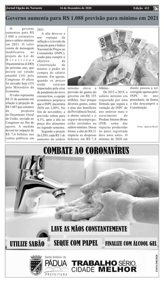 Edição 412
16 de Dezembro de 2020
Jornal Opção do Noroeste 07
Governo aumenta para R$ 1.088 previsão para mínimo em 2021
O governo
aumentou para R$
1.088 a estimativa
para o salário mínimo
em 2021. O valor
consta de mensagem
modificativa ao
projeto da Lei de
D i r e t r i z e s
Orçamentárias (LDO)
do próximo ano, que
deverá ser votado
amanhã (16) pelo
Congresso. O ofício
foi enviado hoje (15)
pelo Ministério da
Economia.
O valor representa
R$ 21 de aumento em
relação à projeção de
R$ 1.067 que constava
da proposta
do Orçamento Geral
da União, enviada ao
Congresso no fim de
agosto. A medida
deverá ter impacto de
R$ 7,4 bilhões nas
contas públicas em
2021.
A alta deve-se a
um repique da
inflação e à revisão da
projeção para o Índice
Nacional de Preços ao
Consumidor (INPC),
usado para cumprir o
objetivo da
Constituição de
manter o poder de
compra do salário
mínimo. Em agosto,
quando os preços
ainda estavam
impactados pela crise
da pandemia do novo
coronavírus, a equipe
econômica projetava
que o INPC encerraria
2020 em 2,09%. No
fim de novembro, a
previsão saltou para
4,1%, após a alta no
preço dos alimentos
no segundo semestre.
Segundo o projeto
da LDO, cada R$ 1 de
aumento do salário
mínimo eleva a
previsão de gastos do
governo em R$ 355
milhões. Isso porque
diversos gastos, como
o piso dos benefícios
da Previdência Social,
o abono salarial e o
seguro-desemprego,
estão atrelados ao
salário mínimo. Dessa
forma, a alta de R$ 21
impacta as despesas
federais em R$ 7,4
bilhões.
De 2012 a 2019, o
salário mínimo era
reajustado por uma
fórmula que seguia a
variação do INPC do
ano anterior mais o
crescimento do
Produto Interno Bruto
(PIB, soma das
riquezas produzidas
no país) registrada
dois anos antes. O
mínimo de 2020 em
diante passou a ser
corrigido apenas pelo
INPC do ano
precedente, de forma
a não descumprir a
Constituição.
Fonte: Agência Brasil
 
