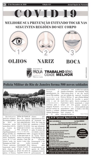Edição 413 Jornal Opção do Noroeste
23 de Dezembro de 2020
02
Polícia Militar do Rio de Janeiro forma 500 novos soldados
Q u i n h e n t o s
policiais militares
do concurso público
de 2014 se
formaram, nesta
sexta-feira (18/12),
no Centro de
Formação e
Aperfeiçoamento de
Praças (CFAP), em
Sulacap, na Zona
Oeste. Atualmente,
cerca de 1,5 mil
alunos estão em
formação no CFAP.
“Estes policiais
esperaram muito
pela chance de
servir ao Estado e à
pátria. A Polícia
Militar do Estado do
Rio de Janeiro
precisa estar cada dia
mais capacitada para
todos os desaos que
surgirem. Ao mesmo
tempo que os nossos
PMs protegem a
s o c i e d a d e ,
trabalharemos todos
os dias para zerar os
índices de policiais
abatidos. Cada PM
morto é uma vida,
um sonho
interrompido”, disse
Cláudio Castro. O
grupo de novos
praças faz parte da
segunda turma de
alunos que
ingressaram no curso
de formação em
2019. Por conta da
pandemia, o CFAP
teve que reformular
seu calendário de
aulas. O retorno das
atividades ocorreu
em agosto. Os alunos
da Turma Aluno
CFSd Rodrigo Leite
de Almeida,
homenagem a um
formando que
faleceu após
atropelamento em
agosto de 2020,
estudaram a losoa do
policiamento de
proximidade e
técnicas de
patrulhamento. Os
novos PMs também
r e c e b e r a m
capacitação para
porte e uso de
a r m a m e n t o s .
continua após a
imagem Primeiro
policial militar na
família, o soldado
Adriano Boanerges,
de 35 anos,
comemorou com
emoção a formatura.
“Hoje posso dizer:
sou um soldado da
Polícia Militar. É
uma trajetória de
muita luta e garra.
Esperamos muito
tempo por esta
f o r m a t u r a ,
aguardamos uma
pandemia mundial e
aqui estamos. O
curso não foi fácil, e
ca difícil até explicar
este momento. Hoje
é um dia muito
especial. Acredito
que a Polícia Militar
escolhe a gente.
Servir e proteger a
população é uma
grande missão”,
armou o policial, que
é casado e tem dois
lhos.
Fonte: SF Notícias
 