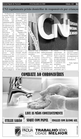 Edição 413
23 de Dezembro de 2020
Jornal Opção do Noroeste 03
03
CNJ regulamenta prisão domiciliar de responsáveis por crianças
O Plenário do
Conselho Nacional
de Justiça (CNJ)
aprovou uma
resolução que
regulamenta a prisão
d o m i c i l i a r
de responsáveis por
crianças com até 12
anos de idade e
pessoas com
deficiência. A
resolução foi
discutida e aprovada
durante a 79ª Sessão
Virtual, encerrada
na sexta-feira (18).
De acordo com o
CNJ, “cada caso será
a n a l i s a d o
individualmente”.
Estima-se que cerca
de 32 mil pessoas
presas sejam
responsáveis por
crianças ou pessoas
com deficiência.
Em seu voto, o
presidente do CNJ,
ministro Luiz Fux,
disse que, com a
n o v a
regulamentação,
busca-se adequar os
sistemas eletrônicos
do Poder Judiciário
e a sistematização
das decisões
proferidas pelo
Supremo Tribunal
Federal, “a fim de
facilitar seu
cumprimento por
parte dos
magistrados”.
Segundo o CNJ,
os sistemas e
cadastros utilizados
na inspeção de
estabelecimentos
penais, na
tramitação e na
gestão de dados dos
processos – o que
abrange as fases
pré-processual,
processual e de
execução - deverão
c o n t e m p l a r
i n f o r m a ç õ e s
necessárias para
facilitar a
apreciação da
substituição da
prisão preventiva
pela domiciliar, bem
como a concessão
de saída antecipada,
inclusive com a
utilização de alerta
automático.
“É importante
que os sistemas
informatizados do
Poder Judiciário
forneçam suporte
ativo à prestação
jurisdicional, a fim
de assegurar
objetividade e
eficiência às
análises processuais
e ao planejamento
das políticas
j u d i c i á r i a s ” ,
ressaltou Fux,
segundo nota
divulgada pelo CNJ.
O fluxo para
rastreamento e
acompanhamento
das decisões que
tratem da
substituição de
prisão preventiva
ficará a cargo dos
tribunais, bem como
da saída antecipada
dos regimes fechado
e semiaberto dos
presidiários.
O Conselho
Nacional da Justiça
acrescenta que a
resolução é
aplicável também
aos adolescentes
em cumprimento de
m e d i d a
socioeducativa.
Fonte: Agência
Brasil
 