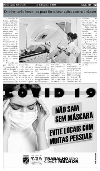 Edição 413
23 de Dezembro de 2020
Jornal Opção do Noroeste 05
Estados terão incentivo para fortalecer ações contra o câncer
O Ministério da
Saúde publicou,
no Diário Oficial da
União de hoje (23),
a p o r t a r i a q u e
institui, “em caráter
excepcional e
temporário”, um
incentivo financeiro
de R$ 150 milhões
visando o
fortalecimento do
acesso às ações de
prevenção, detecção
precoce e controle de
câncer durante a
pandemia do novo
coronavírus (covid-
19), no Sistema
Único de Saúde
(SUS).
A medida tem
por objetivo a
“reorganização da
rede de atenção e
seus fluxos
assistenciais”, para
melhor rastrear e
diagnosticar, de
forma precoce, o
câncer de mama e de
colo de útero.
Os valores a
serem pagos aos
estados variam em
função do
d e s e m p e n h o
a l c a n ç a d o ,
c o n f o r m e
m e t o d o l o g i a s
adotadas pelo
ministério tendo por
base a apuração de
2019.
Entre os quesitos
considerados na
metodologia estão o
desempenho da rede
de atendimento na
realização de
procedimentos do
grupo de
d i a g n ó s t i c o ;
parâmetros técnicos
publicados pelo
Instituto Nacional do
Câncer; percentual
de execução das
ações de
rastreamento e
detecção precoce do
câncer de mama e
do colo de útero em
2019, informadas
no Sistema de
I n f o r m a ç õ e s
Ambulatoriais e no
Sistema de
I n f o r m a ç õ e s
Hospitalares do
Ministério da Saúde.
Serão pagos R$
7,5 milhões para os
estados que
alcançaram o
desempenho na
faixa até 25%; R$
22,5 milhões para
a q u e l e s
com desempenho na
faixa entre 26% a
50%; R$ 45 milhões
para os que
ficaram na faixa
entre 51% a 75%; e
R$ 75 milhões para
os estados que
atingiram o
desempenho acima
de 76%.
Fonte: Agência Brasil
 