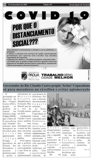 Edição 413 Jornal Opção do Noroeste
23 de Dezembro de 2020
08
Governador do Rio Cláudio Castro propõe ‘fechar’ Copacabana
só para moradores no réveillon e evitar aglomeração
O
governador em
exercício do
Rio, Cláudio
Castro (PSC),
propôs ao
prefeito da
capital em
exercício, Jorge
Felippe (DEM),
que o bairro de
C o p a c a b a n a
seja “fechado”
somente para
moradores no
réveillon para
e v i t a r
aglomerações.
J o r g e
Felippe é
presidente da
Câmara dos
Vereadores e
assumiu a
prefeitura após
a prisão e
afastamento de
M a r c e l o
C r i v e l l a
(Republicanos).
Fernando Mac
Dowell, que era
o vice de
Crivella, morreu
em 2018.
A proposta de
Cláudio Castro
passa também
por uma
articulação com
o metrô do Rio
para encontrar
uma solução
para reduzir
público.
O G1 apurou
que o prefeito
em exercício
ouviu a proposta
e que ficou de
estudar a
implementação
com técnicos da
Prefeitura. Por
isso, a decisão
não seria tomada
n a q u e l e
momento.
As festas
públicas em
Copacabana já
tinham sido
canceladas pela
P r e f e i t u r a .
Festas em
q u i o s q u e s
também estão
canceladas. Os
estabelecimentos,
entretanto, estão
autorizados a
funcionar como
vêm operando
desde a
reabertura, em
julho, “com
q u a n t i d a d e
reduzida de
m e s a s ,
distanciamento
de 1,5m entre
elas, e seguindo
todos os
protocolos de
segurança e
h i g i e n e ” ,
segundo a
concessionária
Orla Rio.
R$ 66
milhões para
combate ao
coronavírus
Ao fim da
reunião no
P a l á c i o
G u a n a b a r á ,
prefeito e
g o v e r n a d o r
i n t e r i n o s
decidiram que
ainda nesta
quarta-feira a
P r e f e i t u r a
receberia um
repasse de R$
66 milhões para
ações de
combate ao
coronavírus.
Fonte: G1
 