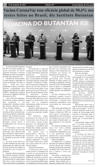 Edição 417 Jornal Opção do Noroeste
13 de Janeiro de 2021
Vacina CoronaVac tem eficácia global de 50,4% nos
testes feitos no Brasil, diz Instituto Butantan
A vacina CoronaVac registrou
50,38% de eficácia global nos
testes realizados no Brasil,
segundo informou o Instituto
Butantan em coletiva de imprensa
na tarde desta terça-feira (12).
Chamado de eficácia global,
o índice aponta a capacidade da
vacina de proteger em todos os
casos – sejam eles leves,
moderados ou graves. O número
mínimo recomendado pela
Organização Mundial da Saúde
(OMS) e também pela Agência
Nacional de Vigilância Sanitária
(Anvisa) é de 50%.
“Essa vacina tem segurança,
tem eficácia, e todos os requisitos
que justificam o uso
emergencial”, defendeu o diretor
do Instituto Butantan, Dimas
Covas, durante o anúncio.
Na semana passada, o
instituto já havia anunciado que,
nos testes no Brasil, o imunizante
atingiu 78% de eficácia em casos
leves e 100% em casos graves e
moderados (ou seja, a vacina
protegeu contra mortes e
complicações mais severas da
doença).
A CoronaVac é uma vacina
contra a Covid-19 que usa vírus
inativados. Ela é desenvolvida
pelo laboratório chinês Sinovac
em parceria com o Butantan, que
é vinculado ao governo de São
Paulo.
Os testes foram feitos em
12.508 voluntários no país, todos
profissionais de saúde que estão
na linha de frente do combate ao
coronavírus, em 16 centros de
pesquisa.
Segundo o diretor de pesquisa
do Instituto Butantan, Ricardo
Palácios, a vacina foi testada com
os profissionais de saúde porque
eles têm a maior exposição ao
vírus, muito maior eu a população
em geral.
“[O teste] não é a vida real
exatamente. É um teste artificial,
no qual selecionamos dentro das
populações possíveis,
selecionamos aquela população
que a vacina poderia ser testada
com a barra mais alta.Agente quer
comparar os diferentes estudos,
mas é o mesmo que comparar uma
pessoa que faz uma corrida de
1km em um trecho plano e uma
pessoa que faz uma corrida de 1
km em um trecho íngreme e cheio
de obstáculos. Fizemos
deliberadamente para colocar o
teste mais difícil para essa vacina,
porque se a vacina resistir a esse
teste, iria se comportar
infinitamente melhor em níveis
comunitários”, disse.
Durante a coletiva desta terça,
o Butantan também afirmou que
a vacina não apresentou reações
alérgicas.
Na Indonésia, dados
preliminares de testes de fase
3 mostraram uma eficácia de
65,3% para a vacina. O país
aprovou o uso emergencial da
CoronaVac, e o presidente Joko
Widodo deve receber a primeira
dose nesta quarta-feira (13).
De acordo com os
pesquisadores chineses, a
CoronaVac não apresentou
“nenhuma preocupação com
relação à segurança”. A maioria
das reações foram leves, sendo
que a mais comum foi a dor no
local da injeção.
Eficácia da CoronaVac
A eficácia de uma vacina
contra Covid-19 é calculada com
o auxílio de um protocolo da
Organização Mundial da Saúde
(OMS) que classifica os casos da
doença entre os voluntários dos
testes. Essa tabela da OMS separa
os voluntários em 10 níveis, sendo
que o nível 0 corresponde a um
paciente não infectado pela
doença e o nível 10 equivale a um
voluntário que morreu em
decorrência do coronavírus.
A taxa de eficácia de 78%,
apresentada pelo Instituto
Butantan na última semana, foi
calculada considerando somente
casos de Covid-19 com pontuação
maior ou igual a 3, comparando
o grupo vacinado e o grupo que
recebeu placebo, uma substância
neutra.
Ou seja, a eficácia de 78%
demonstra o quanto a vacina é
capaz de prevenir casos em que é
confirmada a infecção pelo
coronavírus, sintomática, e com
necessidade de intervenção
médica.
Outro dado apresentado pelo
governo estadual na última
semana, a eficácia de 100% em
casos graves corresponde à
capacidade da vacina CoronaVac
em proteger casos de Covid-19
que exigem hospitalização, ou
seja, superiores a 4 na escala da
OMS.
Já a eficácia divulgada nesta
terça (12) inclui também
pacientes com Covid-19
considerados independentes, isto
é, que apresentam apenas
sintomas leves, sem necessidade
de intervenção médica.
Dados incompletos
No sábado (9), a a Agência
Nacional de Vigilância Sanitária
(Anvisa) afirmou que o Instituto
Butantan entregou documentação
incompleta dos testes feitos no
país e cobrou o envio das
informações.
Na ocasião, o instituto disse
que a solicitação faz parte do
processo e que seria prontamente
atendida. Nesta segunda (11), o
Butantan afirmou que 48% do
processo já foi concluído e que a
agência já analisou cerca de 40%
dos documentos enviados.
Plano de vacinação
Em coletiva de imprensa
nesta segunda (11), o governador
de São Paulo, João Doria
(PSDB), manteve o cronograma
de vacinação definido pelo plano
estadual e cobrou uma definição
de data do Ministério da Saúde.
O Plano Estadual de
Imunização (PEI) foi elaborado
pelo governo paulista
considerando justamente a
aplicação da CoronaVac, que é
produzida pela farmacêutica
chinesa Sinovac em parceria com
Butantan.
Questionado sobre como a
data de início do plano estadual
pode estar mantida – já que o
Instituto Butantan assinou um
contrato de exclusividade para
fornecer a CoronaVac para o
governo federal – Doria disse
apenas que “a exclusividade é
pela vida”.
O governador alegou ainda
que “o sistema nacional de
imunização será respeitado e
atendido por São Paulo se atender
São Paulo, dentro de critérios
científicos”.
A promessa de Doria é
utilizar os 5,2 mil postos de
vacinação já existentes nos 645
municípios do estado e ampliar a
rede para até 10 mil locais de
vacinação por meio da utilização
de escolas, quartéis da PM,
estações de trem e terminais de
ônibus, além de farmácias e de
pontos de vacinação no sistema
drive-thru.
Fonte: G1
06
 