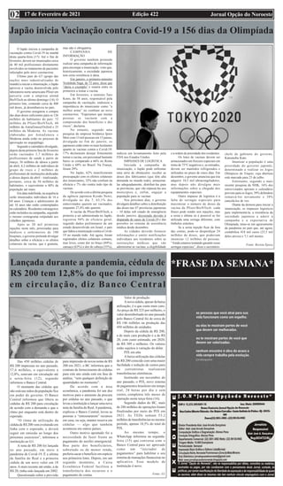 Edição 422 Jornal Opção do Noroeste
17 de Fevereiro de 2021
02
*FRASE DA SEMANA*
Lançada durante a pandemia, cédula de
R$ 200 tem 12,8% do que foi impresso
em circulação, diz Banco Central
Das 450 milhões cédulas de
R$ 200 impressas no ano passado,
57,6 milhões, o equivalente a
12,8%, estavam em circulação até
a sexta-feira (12), segundo
informou o Banco Central.
O montante das cédulas que
não está nas mãos da população fica
em poder do governo. O Banco
Central informou que libera as
cédulas de R$ 200 para circulação
de acordo com a demanda e que o
ritmo por enquanto está dentro do
esperado.
“O ritmo de utilização da
cédula de R$ 200 vem evoluindo em
linha com o esperado, e deverá
seguir em emissão ao longo dos
próximos exercícios”, informou a
instituição ao G1.
A nota de R$ 200 foi lançada
no ano passado, em meio à
pandemia de Covid-19. É a sétima
da família do Real e a primeira
cédula de um novo valor em 18
anos.Amais recente até então, a de
R$ 20, tinha sido lançada em 2002.
Questionado sobre a previsão
para impressão de novas notas de R$
200 em 2021, o BC informou que o
contrato de fornecimento de cédulas
para este ano ainda está em fase de
análise, “sem qualquer definição de
quantidades no momento”.
De acordo com a área
econômica, a pandemia foi um dos
motivos para o aumento da procura
por cédulas no ano passado, o que
levou a instituição a lançar uma nova
nota da família do Real.Apandemia,
explicou o Banco Central, levou as
pessoas a “entesourarem” recursos
em casa, ou seja, manter reserva em
cédulas — algo que também
aconteceu em outros países.
Outro motivo apontado foi a
necessidade de fazer frente ao
pagamento do auxílio emergencial.
Boa parte dos beneficiários,
sobretudo os de menor renda,
preferiu sacar o benefício em espécie
nos primeiros lotes. Depois, em um
segundo momento, a Caixa
Econômica Federal facilitou a
transferência dos recursos e o
pagamento de contas.
Valor de produção
A nova cédula, apesar da baixa
utilização, é a que custa mais caro.
Ao preço de R$ 325 por milheiro, o
valor desembolsado no ano passado
pelo Banco Central foi de cerca de
R$ 146 milhões na produção das
450 milhões de unidades.
Depois da cédula de R$ 200,
a de mais cara produção é a de R$
20, com custo estimado, em 2020,
de R$ 309 o milheiro. Os valores
estão sujeitos à variação do dólar.
PIX em alta
A baixa utilização das cédulas
de R$ 200 coincide com uma maior
facilidade e redução de custos para
os correntistas realizarem
transferências eletrônicas.
Instituído em novembro do
ano passado, o PIX, novo sistema
de pagamentos brasileiro em tempo
real, 24 horas por dia e sem
custos, completou três meses de
operação nesta terça-feira (16).
Segundo dados do BC, mais
de 286 milhões de operações foram
finalizadas por meio do PIX em
2021. As TEDs somam 53,2
milhões de transferências no mesmo
período, apenas 18,5% do total do
PIX.
Ao mesmo tempo, o
WhatsApp informou na segunda-
feira (15) que conversa com o
Banco Central para ser aprovado
como um “iniciador de
pagamentos” para habilitar o seu
sistema de transações financeiras no
aplicativo. Esse modelo de
instituição é novo.
Fonte: G1
Japão inicia Vacinação contra Covid-19 a 156 dias da Olimpíada
O Japão iniciou a campanha de
vacinação contra Covid-19 na manhã
desta quarta-feira (17). Até o fim de
fevereiro, devem ser imunizados cerca
de 40 mil profissionais diretamente
envolvidos no tratamento de pacientes
infectados pelo novo coronavírus.
Último país do G7 (grupo das
nações mais industrializadas do
mundo) a iniciar a imunização, o Japão
aprovou a vacina desenvolvida pelo
laboratório norte-americano Pfizer em
parceria com a empresa alemã
BioNTech no último domingo (14). O
primeiro lote, contendo cerca de 400
mil doses, já desembarcou no país.
O governo assegurou a compra
das duas doses suficientes para os 126
milhões de habitantes do país: 72
milhões da Pfizer/BioNTech, 60
milhões da AstraZeneca/Oxford e 25
milhões da Moderna. As vacinas
elaboradas por AstraZeneca e
Moderna ainda estão no processo de
aprovação no arquipélago.
Segundo o calendário divulgado,
depois desta primeira fase de fevereiro
serão vacinados 3,7 milhões de
profissionais de saúde a partir de
março, 36 milhões de idosos a partir
de abril, 8,2 milhões de indivíduos de
grupo de risco e 2 milhões de
profissionais de instituições dedicadas
a idosos depois de abril – totalizando,
portanto, cerca de 50 milhões de
habitantes, o equivalente a 40% da
população até maio.
Em data indefinida, na sequência
serão imunizados indivíduos de 16 a
64 anos. Crianças e adolescentes de
até 16 anos não estão contemplados
no calendário. Residentes estrangeiros
estão incluídos na campanha, seguindo
o mesmo cronograma estipulado aos
cidadãos japoneses.
Após as 20 mil primeiras
injeções neste mês, priorizadas para
médicos e enfermeiros de 100
hospitais, o governo pretende divulgar
detalhes sobre a eficácia e os efeitos
colaterais da vacina, que é gratuita,
mas não é obrigatória.
CAMPANHA DE
INFORMAÇÃO
O governo também pretende
realizar uma campanha de informação
para encorajar a imunização, visto que,
historicamente, a sociedade japonesa
tem certa resistência à ideia.
Em janeiro, o primeiro-ministro
Yoshihide Suga, de 72 anos, disse que
“daria o exemplo” e estaria entre os
primeiros a tomar a vacina.
Em fevereiro, o ministro Taro
Kono, de 58 anos, responsável pela
campanha de vacinação, endossou a
importância do imunizante como “a
melhor arma” no combate ao novo
coronavírus. “Esperamos que muitas
pessoas se vacinem com a
compreensão dos benefícios e dos
riscos”, declarou.
No entanto, segundo uma
pesquisa da empresa britânica Ipsos
Mori com 13 mil pessoas em 15 países,
divulgada no fim de janeiro, os
japoneses estão entre os mais hesitantes
quanto às vacinas contra a Covid-19:
17% declararam desejar firmemente
tomar a vacina, um percentual bastante
baixo se comparado a 66% no Reino
Unido e 68% no Brasil. Na França,
foram 29%.
No Japão, 62% manifestaram
preocupação com os efeitos colaterais
dos imunizantes, 32% não confiam na
eficácia e 7% são contra todo tipo de
vacinas.
De acordo com a última pesquisa
da agência japonesa Kyodo News,
divulgada no dia 7, 63,1% dos
entrevistados querem ser vacinados,
enquanto 27,4% não querem.
A vacina da Pfizer/BioNTech, a
primeira a ser administrada no Japão,
registrou 94% de eficácia geral,
segundo dados preliminares de um
estudo desenvolvido em Israel, o país
que lidera a imunização contra a Covid-
19 no mundo todo. Até agora, foram
registrados efeitos colaterais comuns,
mas leves, como dor no braço (84%),
cansaço (63%) e dor de cabeça (55%),
indicou um levantamento feito pela
FDA nos Estados Unidos.
IMPASSES DE LOGÍSTICA
Iniciada a campanha de
imunização, o Japão pode enfrentar
uma série de obstáculos: receber as
doses dos fabricantes (que têm alta
demanda no mundo todo), armazená-
las adequadamente, distribuí-las para
as províncias, que vão repassá-las aos
municípios e, enfim, engajar a
população para se vacinar.
Nos próximos dias, o governo
divulgará detalhes sobre a distribuição
das doses nas 47 províncias japonesas
– 10 delas sob estado de emergência
desde janeiro, decretado devido à
disparada de casos de Covid-19 e das
pressões no sistema de assistência
médica desde dezembro.
As cidades deverão fornecer
informações e emitir notificações
individuais aos residentes sobre as
instituições médicas que vão
administrar as vacinas, a elegibilidade
e a ordem de prioridade dos residentes.
Os lotes de vacinas devem ser
armazenados em freezers especiais em
torno de 75°C negativos e, se retirados,
devem ser mantidos refrigerados e
utilizados no prazo de cinco dias. Em
dezembro, o governo anunciou que iria
adquirir 10,5 mil ultracongeladores,
mas depois não divulgou mais
informações sobre a chegada dos
equipamentos especiais.
Outro impasse de logística é a
falta de seringas especiais para
maximizar o número de doses da
vacina da Pfizer/BioNTech: cada
frasco pode render seis injeções, mas
a sexta e última só é possível se for
utilizada uma seringa diferente, com
êmbolos estreitos.
Se a sexta injeção ficar de fora
das contas, pode-se desperdiçar 24
milhões de doses, que poderiam
imunizar 12 milhões de pessoas.
“Ainda estamos tentando garantir essas
seringas especiais”, disse o secretário-
chefe de gabinete do governo,
Katsunobu Kato.
Imunizar a população é uma
prioridade do governo japonês,
determinado a realizar os Jogos
Olímpicos de Tóquio, cuja abertura
está marcada para 23 de julho.
Entretanto, segundo a mais
recente pesquisa da NHK, 16% dos
entrevistados apoiam o calendário
previsto para os Jogos, 39% defendem
remarcá-los novamente e 38%
cancelá-los de vez.
Diante da demora para iniciar a
imunização, os impasses logísticos
para implementá-la, a resistência da
sociedade japonesa a aderir à
campanha e a expectativa de
Olimpíada, teme-se um agravamento
da pandemia no país que, até agora,
contabiliza 418 mil casos (23,5 mil
deles ativos) e 7,1 mil mortes.
Fonte: Revista Época
 