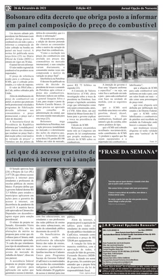 Edição 423 Jornal Opção do Noroeste
26 de Fevereiro de 2021
02
*FRASE DA SEMANA*
Bolsonaro edita decreto que obriga posto a informar
em painel composição do preço do combustível
Um decreto editado pelo
presidente Jair Bolsonaro (sem
partido) obriga postos de
combustíveis em todo o país a
informar a composição do
valor cobrado na bomba em
painel em local visível. A
norma foi publicada nesta
terça-feira (23) no Diário
Oficial da União (DOU) e
entrará em vigor em 30 dias.
O painel deverá informar:
O valor médio regional do
combustível no produtor ou no
importador;
O preço de referência
usado para a cobrança do
ICMS, que é cobrado pelos
estados, e o valor do imposto;
O valor do PIS/Cofins e
da Cide, ambos cobrados pela
União.
Além do detalhamento do
preço do combustível em
painel, os postos que praticam
tarifa promocional vinculada a
programas de fidelização
deverão informar aos
consumidores o preço
promocional, o preço real e
valor do desconto.
A Secretaria-Geral da
Presidência da República
informou que “a medida prevê
mais clareza dos elementos
que resultam no preço final e
dará noção sobre o real motivo
na variação de preços” e
“fortalece um dos pilares da
defesa do consumidor, que é o
direito à informação”.
De acordo com o governo,
a edição do decreto pretende
dar clareza ao consumidor
sobre o motivo da variação do
preço final dos combustíveis.
“Como a oscilação nos
preços dos combustíveis está
atrelada aos preços das
commodities no mercado
internacional, e suas cotações
variam diariamente, o
consumidor muitas vezes não
compreende o motivo da
variação no preço final”.
Interferência na Petrobras
O decreto foi publicado na
esteira da decisão do
presidente de trocar o comando
da Petrobras após criticar o
preço dos combustíveis.
Bolsonaro indicou um militar,
o general Joaquim Silva e
Luna, para ocupar o posto de
Roberto Castello Branco. O
nome precisa ser aprovado
pelo conselho de
administração da estatal, que
tem uma reunião marcada para
esta terça (23).
Bolsonaro nega
interferência na Petrobras, mas
a ação provocou instabilidade
no mercado e o derretimento
das ações da empresa que,
desde o fechamento desde
sexta-feira (19), perdeu R$ 100
bilhões em valor de mercado,
quase R$ 75 bilhões na
segunda (22).
A Comissão de Valores
Mobiliários (CVM) abriu
investigação sobre a troca de
presidente na Petrobras. Isso
porque a legislação societária
exige que informações como
esta sejam comunicadas, antes,
à CVM. Além disso, um juiz
federal de Minas Gerais deu 72
horas para o governo explicar
a troca na presidência da
companhia.
Cálculo do ICMS
Bolsonaro encaminhou
neste mês ao Congresso um
projeto de lei complementar
que propõe mudanças no
cálculo do ICMS sobre os
combustíveis.
A intenção do governo é
fixar uma “alíquota uniforme
e específica” – ou seja, um
valor fixo e unificado em todo
o país – para cada combustível
com base na unidade de
medida, com as seguintes
regras:
que o ICMS será
recolhido uma única vez sobre
gasolina, diesel, álcool,
querosenes e óleos
combustíveis, biodiesel, gás
natural e gás de cozinha, entre
outros produtos do tipo;
que o ICMS será cobrado
na refinaria – nos termos da lei,
serão contribuintes do ICMS
“o produtor e aqueles que lhe
sejam equiparados e o
importador dos combustíveis e
lubrificantes”;
que a alíquota de ICMS
para cada combustível será
uniforme em todo o país, com
um valor fixado em reais – e
não como uma porcentagem
do preço total;
que essa alíquota será
definida por deliberação dos
estados e do Distrito Federal;
que o ICMS sobre
lubrificantes e combustíveis
de petróleo será recolhido na
unidade da Federação onde
houver o consumo final;
que mudanças nessas
alíquotas só terão validade
após uma “carência” de 90
dias.
Fonte: G1
Lei que dá acesso gratuito de
estudantes à internet vai à sanção
O Senado aprovou hoje
(24) o Projeto de Lei (PL)
3.477/20, que oferece acesso
gratuito à internet para
estudantes e professores de
escolas públicas do ensino
básico. O projeto define que
o governo federal destine R$
3,5 bilhões para estados e
municípios aplicarem em
ações para a garantia do
acesso à internet, em
decorrência da pandemia da
covid-19. A matéria havia
sido aprovada na Câmara dos
Deputados em dezembro e
agora segue para sanção
presidencial.
O relator do projeto no
Senado, Alessandro Vieira
(Cidadania-SE), não fez
alterações de mérito na
proposta para evitar que ele
voltasse para a Câmara, onde
seria novamente apreciada.
“A cada dia que retardamos
esse tipo de atendimento, nós
afastamos cada vez mais os
jovens do mercado de
trabalho do futuro”, disse em
seu parecer.
A assistência federal
proposta no projeto entrega
o valor previsto para
aplicação em ações que
garantam o acesso à internet,
com fins educacionais, aos
estudantes e aos professores
das redes públicas de ensino
dos entes subnacionais, em
razão da calamidade pública
decorrente da covid-19.
Os beneficiários da
assistência serão os
professores da educação
básica das redes de ensino,
bem como os respectivos
estudantes pertencentes a
famílias inscritas no Cadastro
Único para Programas
Sociais do Governo Federal
(CadÚnico) e os matriculados
nas escolas das comunidades
indígenas e quilombolas.
Serão ofertados 20 gigabytes
de acesso à internet para esse
público.
Além da internet, a
proposta prevê a aquisição de
tablets para todos os
estudantes do ensino médio
da rede pública vinculados ao
CadÚnico, tomando como
referência o preço de R$
520,00 por equipamento.
A votação foi feita de
maneira simbólica, com a
aprovação de todos, à
exceção do líder do governo,
Fernando Bezerra (MDB-
PE), que, falando em nome
do governo, foi contrário por
entender que o projeto feria
os dispositivos da lei de
responsabilidade fiscal.
Fonte: Agência Brasil
 