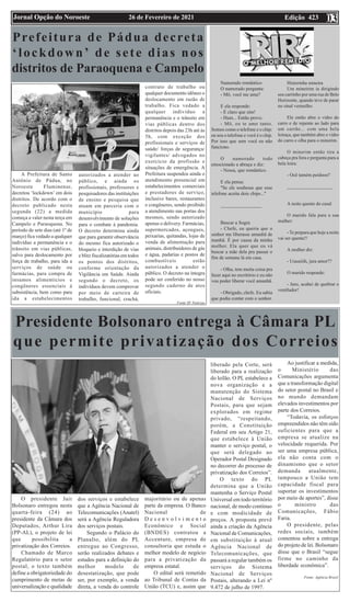 Edição 423
26 de Fevereiro de 2021
Jornal Opção do Noroeste 03
Presidente Bolsonaro entrega à Câmara PL
que permite privatização dos Correios
O presidente Jair
Bolsonaro entregou nesta
quarta-feira (24) ao
presidente da Câmara dos
Deputados, Arthur Lira
(PP-AL), o projeto de lei
que possibilita a
privatização dos Correios.
Chamado de Marco
Regulatório para o setor
postal, o texto também
define a obrigatoriedade do
cumprimento de metas de
universalização e qualidade
dos serviços e estabelece
que a Agência Nacional de
Telecomunicações (Anatel)
será a Agência Reguladora
dos serviços postais.
Segundo o Palácio do
Planalto, além do PL
entregue ao Congresso,
serão realizados debates e
estudos para a definição do
melhor modelo de
desestatização, que pode
ser, por exemplo, a venda
direta, a venda do controle
majoritário ou de apenas
parte da empresa. O Banco
Nacional de
D e s e n v o l v i m e n t o
Econômico e Social
(BNDES) contratou a
Accenture, empresa de
consultoria que estuda o
melhor modelo de negócio
para a privatização da
empresa estatal.
O edital será remetido
ao Tribunal de Contas da
União (TCU) e, assim que
liberado pela Corte, será
liberado para a realização
do leilão. O PL estabelece a
nova organização e a
manutenção do Sistema
Nacional de Serviços
Postais, para que sejam
explorados em regime
privado, “respeitando,
porém, a Constituição
Federal em seu Artigo 21,
que estabelece à União
manter o serviço postal, o
que será delegado ao
Operador Postal Designado
no decorrer do processo de
privatização dos Correios”.
O texto do PL
determina que a União
mantenha o Serviço Postal
Universal em todo território
nacional, de modo contínuo
e com modicidade de
preços. A proposta prevê
ainda a criação da Agência
Nacional de Comunicações,
em substituição à atual
Agência Nacional de
Telecomunicações, que
passará a regular também os
serviços do Sistema
Nacional de Serviços
Postais, alterando a Lei nº
9.472 de julho de 1997.
Ao justificar a medida,
o Ministério das
Comunicações argumenta
que a transformação digital
do setor postal no Brasil e
no mundo demandam
elevados investimentos por
parte dos Correios.
“Todavia, os esforços
empreendidos não têm sido
suficientes para que a
empresa se atualize na
velocidade requerida. Por
ser uma empresa pública,
ela não conta com o
dinamismo que o setor
demanda atualmente,
tampouco a União tem
capacidade fiscal para
suportar os investimentos
por meio de aportes”, disse
o ministro das
Comunicações, Fábio
Faria.
O presidente, pelas
redes sociais, também
comentou sobre a entrega
do projeto de lei. Bolsonaro
disse que o Brasil “segue
firme no caminho da
liberdade econômica”.
Fonte: Agência Brasil
Prefeitura de Pádua decreta
‘lockdown’ de sete dias nos
distritos de Paraoquena e Campelo
A Prefeitura de Santo
Antônio de Pádua, no
Noroeste Fluminense,
decretou ‘lockdown’ em dois
distritos. De acordo com o
decreto publicado nesta
segunda (22) a medida
começa a valer nesta terça em
Campelo e Paraoquena. No
período de sete dias (até 1º de
março) fica vedado a qualquer
indivíduo a permanência e o
trânsito em vias públicas,
salvo para deslocamento por
força de trabalho, para ida a
serviços de saúde ou
farmácias, para compra de
insumos alimentícios e
congêneres essenciais à
subsistência, bem como para
ida a estabelecimentos
autorizados a atender ao
público, e ainda os
profissionais, professores e
pesquisadores das instituições
de ensino e pesquisa que
atuam em parceria com o
município para
desenvolvimento de soluções
para o combate à pandemia.
O decreto determina ainda
que para garantir observância
do mesmo fica autorizado o
bloqueio e interdição de vias
e blitz fiscalizatórias em todos
os pontos dos distritos,
conforme orientação da
Vigilância em Saúde. Ainda
segundo o decreto, os
indivíduos devem comprovar
por meio de carteira de
trabalho, funcional, crachá,
contrato de trabalho ou
qualquer documento idôneo o
deslocamento em razão de
trabalho. Fica vedado a
qualquer indivíduo a
permanência e o trânsito em
vias públicas dentro dos
distritos depois das 23h até às
5h, com exceção dos
profissionais e serviços de
saúde/ forças de segurança/
vigilantes/ advogados no
exercício da profissão e
situações de emergência. A
Prefeitura suspendeu ainda o
atendimento presencial em
estabelecimentos comerciais
e prestadores de serviço,
inclusive bares, restaurantes
e congêneres, sendo proibido
a atendimento nas portas dos
mesmos, sendo autorizado
apenas o delivery. Farmácias,
supermercados, açougues,
peixarias, quitandas, lojas de
venda de alimentação para
animais, distribuidores de gás
e água, padarias e postos de
combustíveis estão
autorizados a atender o
público. O decreto na íntegra
pode ser conferido no nosso
segundo caderno de atos
oficiais.
Fonte SF Notícias
Namorado romântico
O namorado pergunta:
- Mô, você me ama?
E ela responde:
- É claro que sim!
- Hum... Então prove.
- Mô, eu te amo tanto.
Somos como o telefone e o chip:
eu sou o telefone e você é o chip.
Por isso que sem você eu não
funciono.
O namorado todo
emocionado a abraça e diz:
- Nossa, que romântico.
E ela pensa:
"Se ele soubesse que esse
telefone aceita dois chips..."
_________________
Buscar a Sogra
- Chefe, eu queria que o
senhor me liberasse amanhã de
manhã. É por causa da minha
mulher. Ela quer que eu vá
buscar a mãe dela pra passar o
fim de semana lá em casa.
- Olha, tem muita coisa pra
fazer aqui no escritório e eu não
vou poder liberar você amanhã.
- Obrigado, chefe. Eu sabia
que podia contar com o senhor.
Historinha mineira
Um mineirim ia dirigindo
seu carrinho por uma rua de Belo
Horizonte, quando teve de parar
no sinal vermelho.
Ele então abre o vidro do
carro e de repente ao lado para
um carrão... com uma bela
loiraça, que também abre o vidro
do carro e olha para o minerim.
O minerim então tira a
cabeça pra fora e pergunta para a
bela loira:
- Ocê tamém peidooo?
___________________
A noite quente do casal
O marido fala para a sua
mulher:
-Te prepara que hoje a noite
vai ser quente!!
A mulher diz:
- Uuuuiiih, jura amor??
O marido responde:
- Juro, acabei de quebrar o
ventilador!
 