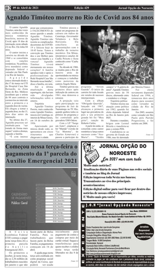 Edição 429 Jornal Opção do Noroeste
09 de Abril de 2021
02
Começou nessa terça-feira o
pagamento da 1ª parcela do
Auxílio Emergencial 2021
A C a i x a
Econômica Federal
(CEF) começa a pagar
nesta terça-feira (6) a
primeira parcela
d o A u x í l i o
Emergencial 2021.
Os primeiros a
receber, já nesta terça,
são os 2,36 milhões de
trabalhadores nascidos
em janeiro e que não
fazem parte do Bolsa
Família. Para os
trabalhadores que
fazem parte do Bolsa
Família, os pagamentos
começam em 16 de
abril.
A ajuda paga nesta
terça será creditada em
conta poupança social
digital da Caixa, que
poderá ser usada
inicialmente para
pagamento de contas e
compras por meio do
cartão virtual. Saques e
transferências para
quem receber o crédito
nesta terça serão
liberados no dia 4 de
maio.
Fonte: G1
Agnaldo Timóteo morre no Rio de Covid aos 84 anos
O cantor Agnaldo
Timóteo, uma das vozes
mais conhecidas da
música romântica
brasileira, morreu de
Covid, após 18 dias de
internação, neste sábado
(3) no Rio. Ele tinha 84
anos.
O cantor iniciou a
carreira na década de
1960 e se consolidou
com canções
românticas. Na política,
teve mandatos como
deputado federal e
vereador em São Paulo
e no Rio de Janeiro.
A g n a l d o
estava internado desde o
dia 17 de março na UTI
do Hospital Casa São
Bernardo, na Zona
Oeste do Rio. Médicos
acreditam que o artista
de 84 anos contraiu o
coronavírus no intervalo
entre a primeira e a
segunda dose da vacina.
Ele chegou a tomar a
segunda dose, no dia 15,
dois dias antes da
internação.
No último dia 27,
Agnaldo precisou ser
intubado para “ser
tratado de forma mais
segura” contra a doença,
segundo a família.
“É com imenso
pesar que comunicamos
o FALECIMENTO do
nosso querido e amado
Agnaldo Timóteo.
Agnaldo Timóteo não
resistiu as complicações
decorrentes do COVID-
19 e faleceu hoje às
10:45 horas. Temos a
convicção que Timóteo
deu o seu Melhor para
vencer essa batalha e a
venceu! Agnaldo
Timóteo viverá
eternamente em nossos
corações! A família
agradece todo o apoio e
profissionalismo da
Rede Hospital Casa São
Bernardo nessa batalha”,
disse a família, em nota.
Até a última
atualização desta
reportagem, não haviam
sido divulgadas
informações sobre o
enterro.
Trajetória
Agnaldo Timóteo
Pereira, mais conhecido
como Agnaldo Timóteo,
nasceu em Caratinga, no
interior de Minas Gerais,
em 16 de outubro de
1936.
Apaixonado por
música desde cedo, se
apresentava em circos
itinerantes que
chegavam à cidade.
Timóteo passou a
cantar em programas de
calouro em rádios de
Caratinga, Governador
Valadares e Belo
Horizonte. Ele
conciliava as
apresentações com o
trabalho de torneiro
mecânico. Em Minas,
interpretava canções de
Cauby Peixoto e ficou
conhecido como “Cauby
mineiro”.
Na década de 1960,
se mudou para o Rio de
Janeiro atrás de
oportunidades na música
e começou a trabalhar
como motorista da
cantora Ângela Maria.
Timóteo gravou seu
primeiro disco após
indicação da cantora em
1961, mas demorou a
estourar.
A projeção veio
após participação no
programa de Jair de
Taumaturgo na TV Rio,
quando ganhou todos os
prêmios do programa e
foi contratado pela
gravadora EMI-Odeon.
Com o LP “Surge
um Astro”, emplacou o
hit “Mamãe” (versão de
“La Mamma”, de
Charles Aznavour) e
passou a participar do
programa “Jovem
Guarda”. O início da
carreira foi todo focado
em versões de sucessos
internacionais.
Com o álbum
“Obrigado Querida”,
lançado em 1967,
alcançou o primeiro
lugar nas gravadoras do
país e seu primeiro
grande hit foi “Meu
grito”, canção de
Roberto Carlos.
A partir de então, se
consolida como cantor
romântico e lança outros
sucessos como “Ave-
Maria”, “Verdes
campos” e “A galeria do
amor”.Agnaldo Timóteo
gravou mais de 50
discos, alternando entre
o romântico e o brega.
Trajetória política
Timóteo iniciou sua
atuação como político
em 1982, quando foi
eleito deputado federal
no Rio de Janeiro pelo
PDT.
Durante o mandato,
brigou com Leonel
Brizola e transferiu-se
para o extinto PDS.
Candidatou-se ao
governo do Estado em
1986, mas foi derrotado
por Moreira Franco.
Foi eleito
novamente deputado
federal em 1994, e
renunciou dois anos
depois para assumir
como vereador na
cidade do Rio de
Janeiro.
Em 2005, assumiu
como vereador em São
Paulo pelo Partido
Progressista, e foi
reeleito em 2008.
Fonte: G1
 