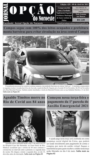 R$ 2,00
Atos Oficiais da
Câmara Municipal de
Pádua.
Comprometido
com a Verdade!
Suplemento Especial
Prefeitura Municipal
de Santo Antônio de
Pádua
Facebook: Jornal Opção do Noroeste Email:jornalopcaodonoroeste@gmail.com
Edição: 429 - 09 de Abril de 2021
Toda Semana
nas Bancas
Campos segue com 100% dos leitos ocupados e prefeitura
monta barreiras para evitar circulação na área central Campos
O atendimento presencial no comércio continua suspenso, mas podendo funcionar em sistema “delivery”. A interdição compreenderá
os seguintes trechos: Avenida José Alves de Azevedo, a partir da Rua Dr. Siqueira até a Avenida XV de Novembro. Da XV de Novembro
até a Rua Marechal Floriano. Também estarão interditados o trecho da Marechal Floriano entre as ruas Saldanha Marinho e 21 de Abril.
Saiba mais na Página 04
Começou nessa terça-feira o
pagamento da 1ª parcela do
Auxílio Emergencial 2021
A ajuda paga nesta terça será creditada em conta
poupança social digital da Caixa, que poderá
ser usada inicialmente para pagamento de contas e
compras por meio do cartão virtual. Saques e
transferências para quem receber o crédito nesta terça
serão liberados no dia 4 de maio. Saiba mais na
Página 02
Agnaldo Timóteo morre no
Rio de Covid aos 84 anos
Agnaldo estava internado desde o dia 17 de março na UTI
do Hospital Casa São Bernardo, na Zona Oeste do Rio.
Médicos acreditam que o artista de 84 anos contraiu o
coronavírus no intervalo entre a primeira e a segunda dose
da vacina. Ele chegou a tomar a segunda dose, no dia 15,
dois dias antes da internação. Saiba mais na Página 02
 