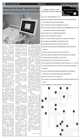 Edição 431 Jornal Opção do Noroeste
26 de Abril de 2021
04
Complete a Palavra Cruzada
respondendo as Seguintes Questões
Ministério da Saúde realizará pregão
internacional para kit intubação
O ministro da
Saúde, Marcelo
Queiroga, disse hoje
(21) que a pasta vai
realizar um pregão
nacional e internacional
para tentar normalizar
os estoques de
medicamentos do
chamado kit intubação,
usado em pacientes nas
unidades de terapia
intensiva.
De acordo com o
ministro, o pregão será
na modalidade sem
fixação de preços.
Queiroga explicou que
o ministério já fez ações
junto a Organização
Pan-Americana da
Saúde (OPAS) para a
aquisição desses
insumos, mas que o
procedimento não é
rápido e que decidiu
fazer um pregão no
intuito de conseguir os
medicamentos em um
prazo mais curto.
“Ocorre que esse
tipo de ação não é rápida
a chegada desses
insumos. Isso demora,
no mínimo, cerca de 40
dias para chegar, o que
tem tese é insuficiente
para atender a demanda
momentânea”, disse o
ministro durante
coletiva.
O ministro disse
ainda que o ministério
deve receber até o final
do mês 1,1 milhão de
medicamentos do kit
intubação (formado
basicamente por
a n a l g é s i c o s ,
b l o q u e a d o r e s
neuromusculares e
sedativos) doados por
empresas e que também
espera a chegada
de doações de outros
países, como a Espanha.
“AVale já nos doou
dois milhões desses
itens que foram
distribuídos para
estados e municípios. E
ainda há 1,1 milhão
[para receber], sendo
que 900 mil chegam na
próxima semana e 200
mil na primeira semana
de maio”, disse. “A
Espanha vai doar 80 mil
itens desse kit de
intubação com previsão
de chegada na próxima
semana”, acrescentou
Queiroga.
Ao fazer um balanço
das ações do ministério
para resolver a demanda
por itens para intubação,
Querioga disse que, na
sua avaliação, o cenário
é de tendência de
estabilização das
internações e óbitos,
ainda que em um patamar
elevado.
“Minha opinião é
que a fase mais crítica em
relação a kits de
intubação e do oxigênio,
nós estamos muito
próximos de vencer”,
afirmou.
Conitec
Queiroga disse
ainda que vai submeter à
análise da Comissão
Nacional de
Incorporação de
Tecnologias (Conitec) o
coquetel de remédios
contra covid-19 da
farmacêutica suíça
Roche, aprovado para
uso emergencial pela
Agência Nacional de
Vigilância Sanitária
(Anvisa).
A comissão é
responsável por avaliar a
introdução de produtos
na rede do Sistema Único
de Saúde. Segundo o
ministro, o comitê vai
analisar se o coquetel
poderá ser utilizado no
Sistema Único de Saúde
(SUS) e também na
saúde suplementar.
“Vamos avaliar
tecnicamente e, no
momento em que
tivermos essa avaliação,
vamos considerar esse
medicamento para
incorporação. Nós não
consideramos apenas o
emprego do
medicamento no SUS
mas também na saúde
suplementar”, disse.
A próxima reunião
da comissão está prevista
para maio. Segundo
Queiroga, o prazo para a
análise é de até 180 dias,
mas pode ser antecipado
em razão da pandemia.
O ministro disse
ainda que, além de
fatores como eficácia e
efetividade, a análise
também vai se debruçar
sobre questões
econômicas, como o
valor do medicamento,
para saber se há
viabilidade de utilização.
“Também há uma
análise econômica que
visa verificar os aspectos
atinentes ao impacto
orçamentário”, afirmou.
De uma maneira geral é
um debate em relação ao
preço colocado [pela
empresa], ao resultado
que é prometido e o
resultado que é obtido
com o medicamento.
Senão a gente não tem
sustentabilidade no
sistema de saúde”,
afirmou.
Vacinas
O ministro disse
ainda que está em
tratativa com Pfizer para
a aquisição de 100
milhões de doses da
vacina contra a covid-19,
para entrega em 2022.
Queiroga também
afirmou que a previsão
da pasta é que a
vacinação do grupo
prioritário previsto no
Plano Nacional de
Imunização seja
encerrada em setembro.
“O processo de
vacinação no Brasil tem
ocorrido cada vez mais
célere e, se continuar
nesse ritmo, até setembro
vamos atingir a
imunização da
população prevista no
plano. “Nosso objetivo é
que isso ocorra antes”,
disse.
Fonte: Agência Brasil
 