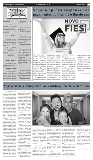 Edição 433
07 de Maio de 2021
Jornal Opção do Noroeste 03
Atrase o
pagamento!
Se você está se
sentindo sozinho,
abandonado, achando que
ninguém liga para você...
Atrase um
pagamento.
Senha do WIFI
Um rapaz chegou
num velório e a primeira
coisa que perguntou foi:
– Qual é a senha do
Wi-Fi?
Um parente
incomodado disse:
– Respeite o
falecido!
E ele perguntou:
– É tudo junto?
O que é, O que é?
Fica cada vez mais
molhado quanto mais a
gente seca.
Resposta: a toalha.
É mais leve que uma
pluma, mas nem o
homem mais forte do
mundo pode segurá-la
por mais de um minuto.
Resposta: a
respiração.
Sobe, sobe, sobe e
jamais desce.
Resposta: a idade.
Tem cidades, mas
não tem casas. Tem
montanhas, mas não tem
árvores. Tem água, mas
não tem peixe.
Resposta: o mapa.
O senhor e a
senhora Silva têm 6
filhas. Cada filha tem
um irmão. Quantas
pessoas fazem parte da
família Silva?
Resposta: 9
pessoas, pois há o pai,
a mãe, 6 filhas e 1
irmão.
É preto quando
você o compra,
vermelho quando você o
usa e cinza quando você
o joga fora.
Resposta: carvão.
Senado aprova suspensão de
pagamentos do Fies até o fim do ano
O Senado
aprovou nessa quarta
feira (5) um projeto
de lei (PL) que
prorroga a suspensão
do pagamento das
parcelas do Fundo de
F i n a n c i a m e n t o
Estudantil (Fies) por
um ano, a contar de 1º
de janeiro de 2021. O
projeto segue para a
análise da Câmara.
O pagamento das
parcelas foi suspenso
no ano passado, mas
validade era apenas
até o fim do estado de
calamidade, cujo
decreto vigorou até o
fim de 2020. A ideia
do autor do projeto,
senador Jayme
Campos (DEM-MT),
é dar alívio financeiro
para os estudantes e,
ao mesmo tempo, não
aumentar as taxas de
inadimplência do
fundo diante de um
cenário de crise
econômica devido à
pandemia.
“Diante dos sinais
de persistência da
crise sanitária e de
incerteza quanto ao
seu controle,
verificasse que a
proposição encerra
oportunidade ímpar.
Decerto, contribuirá
para minorar os seus
efeitos na dura
realidade em que se
encontra imersa parte
significativa dos
estudantes da
educação superior
privada, inclusive na
segurança alimentar
de muitas famílias”,
afirmou o relator do
projeto, Dario Berger
(MDB-SC).
Fonte: Agência Brasil
Após cerimônia íntima, Ator Paulo Gustavo é cremado em Niterói
O humorista, que
estava no auge da carreira e
deixou dois filhos pequenos,
era sinônimo de sucesso na
tevê, no cinema ou no teatro.
O corpo do humorista
Paulo Gustavo foi cremado
na tarde desta quinta-feira
(6/5) em Niterói, cidade na
qual ele nasceu. Segundo a
revista Quem, familiares e
amigos se despediram do
ator em uma cerimônia
íntima no cemitério Parque
da Colina, no Rio de Janeiro.
A mãe, Déa Lúcia, estava
acompanhada do marido
dele, o médico Thales
Bretas, e a irmã, Juliana
Amaral.
Quem também esteve
presente foram os famosos
mais próximos a Paulo
Gustavo. Tatá Werneck,
Ingrid Guimarães, Heloísa
Périssé e Preta Gil, grandes
amigas do artista, foram
vistas na despedida. Dentre
as muitas homenagens feitas
a ele, estão dois projetos
para nomear uma rua e um
teatro no Rio e em Niterói.
Carreira internacional
Segundo revelado pela
revista Piauí, Paulo Gustavo
tinha planos para se lançar
em outros países em um
futuro próximo. Em 2022,
começaria a viger um
contrato de exclusividade
assinado por ele com a
plataforma de streaming
Amazon Prime Video. A
parceria tinha duração
prevista de cinco anos. Até
lá, ele tinha alguns
compromissos a cumprir
com o Grupo Globo, como a
série televisiva do sucesso
Minha mãe é uma peça.
O humorista, que estava
no auge da carreira e deixou
dois filhos pequenos, era
sinônimo de sucesso na tevê,
no cinema ou no teatro.Além
das homenagens presenciais,
ele também recebeu
diversas honrarias virtuais
feitas por famosos e
anônimos desde a morte,
na última terça-feira (4/5).
Perfil
Paulo Gustavo Amaral
Monteiro de Barros nasceu
em Niterói em 30 de outubro
de 1978 e estudou teatro na
Casa das Artes de
Laranjeiras, no Rio, na
mesma turma de Fábio
Porchat.
A primeira peça da qual
participou foi “O surto”, em
que dividia a direção com
Fernando Caruso, em 2004.
Foi no espetáculo que
apresentou pela primeira vez
a personagem Dona
Hermínia, que marcaria sua
carreira para sempre.
A mãe superprotetora e
hilária ganhou peça própria
em 2006 e chegou ao cinema
sete anos depois.
Somados, os três filmes
de “Minha mãe é uma peça”
venderam mais de 26 milhões
de ingressos entre 2013 e
2020.
O terceiro filme teve a
maior arrecadação da história
do cinema brasileiro, com R$
182 milhões de bilheteria.
Além do sucesso de
Dona Hermínia, o ator se
destacou pelos filmes
“Minha vida em Marte”
(2018) e “Os homens são de
Marte... e é para lá que eu
vou” (2014), nos quais
contracenou com a atriz e
amiga Mônica Martelli. Ele
interpretou o personagem
Aníbal em ambas as
comédias.
Carreira na TV
Na TV, Paulo
apresentou em 2011 o
programa “220 Volts”, do
Multishow. Dois anos
depois, no mesmo canal, ele
passou integrar o elenco da
sitcom “Vai que cola”,
vivendo o malandro
Valdomiro Lacerda. O
personagem foi um sucesso
também na adaptação para o
cinema, em 2015.
Ainda no Multishow, o
ator protagonizou, ao lado de
Katiuscia Canoro, a série “A
vila”. Na produção, ele
interpretou o ex-palhaço
Rique.
Ele também foi o
apresentador de várias
edições do Prêmio
Multishow.
Família
Paulo Gustavo se casou
com o médico Thales Bretas
em 2015. Após um processo
de barriga de aluguel feito
nos Estados Unidos, eles se
tornaram pais de Romeu e
Gael, de 1 ano de idade.
Apesar de a
personagem mais famosa de
Paulo Gustavo, Dona
Hermínia, não ser biográfica,
ela foi muito inspirada em
Déa Lúcia Amaral, mãe do
ator.
Em entrevista ao
programa “Mais Você”,
Paulo chegou a falar, com seu
jeito bem-humorado, que a
mãe só queria saber dos
netos.
“Mamãe começou oVT
falando que enlouqueceu
sendo avó, como se ela já não
fosse louca né? Ela fica do
lado de Thales, prefere ser
avó do que ser mãe”, brincou
o ator.
Como forma de
retribuir toda a contribuição
da mãe para sua carreira,
Paulo Gustavo Gustavo criou
a peça “Filho da mãe”, na
qual dividia o palco com
Dona Déa para cantar e
contar histórias.
Fonte: Correio Braziliense
Ator Paulo Gustavo, seu esposo Thales Bretas e seus filhos Romeu e Gael
 