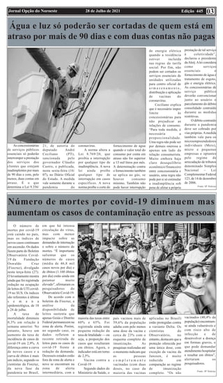 Edição 445
28 de Julho de 2021
Jornal Opção do Noroeste 03
Água e luz só poderão ser cortadas de quem está em
atraso por mais de 90 dias e com duas contas não pagas
As concessionárias
de serviços públicos
essenciais só poderão
interromper a prestação
dos serviços dos
clientes que estejam
inadimplentes por mais
de 90 dias e com, pelo
menos, duas contas em
atraso. É o que
determina a Lei 9.356/
21, de autoria do
deputado André
Ceciliano (PT),
sancionada pelo
governador Cláudio
Castro, e publicada,
nesta sexta-feira (16/
07), no Diário Oficial
do Estado. A medida
vale somente durante a
pandemia do
coronavírus.
A norma altera a
Lei 8.769/20, que
proibia a interrupção
por qualquer tipo de
inadimplência. A nova
lei ainda proíbe
qualquer tipo de
interrupção em casos
específicos. A nova
norma proíbe o corte do
fornecimento de água
quando o valor total do
consumo por conta em
atraso não for superior
a 15 mil litros por mês.
A determinação contra
o fornecimento também
se aplica ao gás, se
houver consumo
mínimo. Também não
pode haver interrupção
de energia elétrica
quando a residência
estiver incluída
nas regras da tarifa
social. Por fim, não
podem ser cortados os
serviços essenciais de
unidades utilizadas
para centro oficial de
a r m a z e n a m e n t o ,
distribuição e aplicação
de vacinas do
coronavírus.
Ceciliano explica
que é necessário impor
limite às
concessionárias para
não prejudicar as
relações de consumo.
“Para toda medida, é
necessária a
proporcionalidade.
Uma regra não pode ser
por demais onerosa a
apenas um lado da
relação consumerista.
Muito embora haja
claro desequilíbrio
econômico/financeiro
entre concessionária e
usuário, uma regra não
pode por si só estimular
a inadimplência sob
pena de afetar a própria
prestação de tal serviço
à coletividade”,
declarou o presidente
daAlerj.Alei considera
como serviços
essenciais o
fornecimento de água e
tratamento de esgoto,
gás e energia elétrica.
As concessionárias de
serviço público
deverão convencionar
junto ao usuário o
parcelamento do débito
consolidado contraído
durante as medidas
restritivas.
O débito contraído
durante a pandemia
deve ser cobrado por
vias próprias.Amedida
também vale para os
microempreendedores
individuais (Meis),
micro e pequenas
empresas e optantes
pelo regime de
arrecadação de tributos
denominado Simples
Nacional – Lei
Complementar Federal
123, de 14 de dezembro
de 2006.
Fonte: SF Notícias
Número de mortes por covid-19 diminuem mas
aumentam os casos de contaminação entre as pessoas
O número de
mortes por covid-19
está caindo no país,
mas os índices de
novos casos continuam
em ascensão. Os dados
fazem parte do Boletim
Observatório Covid-
19 da Fundação
Oswaldo Cruz
(Fiocruz), divulgado
nesta terça-feira (27).
O levantamento mostra
ainda que foi registrada
redução na ocupação
de leitos de UTI covid-
19 no SUS. Os índices
são referentes à última
s e m a n a
epidemiológica, de 18
a 24 de julho.
A taxa de
mortalidade diminuiu
0,3% em relação à
semana anterior. No
entanto, houve um
aumento da taxa de
incidência de casos de
covid-19 em 2,9%. A
diferença entre a curva
de novos casos e a
curva de óbitos é mais
um indício, segundo os
cientistas da Fiocruz,
da nova fase da
pandemia no Brasil,
em que há intensa
circulação do vírus,
mas com menor
impacto sobre as
demandas de internação
e sobre o número de
mortes. “É importante
salientar que os
números de casos
(média de 46,8 mil
casos novos por dia) e
de óbitos (1.160 óbitos
por dia) estão ainda em
patamar muito
elevado”, afirmaram os
pesquisadores do
Observatório Covid-19.
De acordo com o
boletim da Fiocruz, a
análise da
disponibilidade de
leitos sustenta que
apenas Goiás e Distrito
Federal permanecem na
zona de alerta. Porém,
no segundo caso, os
dados refletem a
recente retirada de
leitos para os casos de
covid-19 frente à
redução da demanda.
Dezesseis estados estão
fora da zona de alerta e
nove se encontram na
zona de alerta
intermediária, com a
maioria das taxas entre
60% e 65%. Foi
registrada ainda uma
pequena redução da
taxa de letalidade — ou
seja, a proporção dos
casos que resultaram
em óbitos. Agora, o
indicador está em torno
de 2,5%.
Vacina contra a
Covid-19
Segundo dados do
Ministério da Saúde, o
país vacinou mais de
59,6% da população
adulta com pelo menos
uma dose da vacina e
cerca de 23% com o
esquema completo de
imunização. As
pesquisas realizadas até
o momento indicam que
as pessoas
c o m p l e t a m e n t e
vacinadas (com duas
doses, no caso da
maioria das vacinas
aplicadas no Brasil)
estão protegidas contra
a variante Delta. Os
cientistas do
Observatório, no
entanto, destacam que a
proteção oferecida por
uma única dose, com
exceção da vacina da
Janssen, é muito
reduzida em
comparação ao regime
de imunização
completo. “Os não
vacinados (40,4% da
população) encontram-
se ainda vulneráveis e
com risco alto de
infecção e de
desenvolver a doença
em formas graves, o
que pode demandar
atendimento hospitalar
e resultar em óbitos”,
alertaram os
pesquisadores.
Fonte: SF Notícias
 