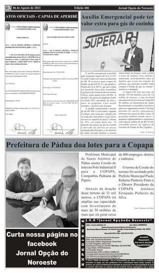 Edição 446 Jornal Opção do Noroeste
06 de Agosto de 2021
02
ATOS OFICIAIS - CAPMA DE APERIBÉ
Prefeitura de Pádua doa lotes para a Copapa
Prefeitura Municipal
de Santo Antônio de
Pádua assina Cessão de
lotes no Polo Industrial II
para a COPAPA,
Companhia Paduana de
Papeis.
Através da doação
deste terreno de 32 mil
metros, a COPAPA irá
ampliar sua capacidade
com Investimento de
mais de 30 milhões de
reais que irá gerar cerca
de 400 empregos, diretos
e indiretos.
O termo de Cessão do
terreno foi assinado pelo
Prefeito Municipal Paulo
Roberto Pinheiro Pinto e
o Diretor Presidente da
COPAPA Antônio
Fernando Pinheiro da
Silva.
Fonte: Prefeitura de Pádua
Auxílio Emergencial pode ter
valor extra para gás de cozinha
O auxílio emergencial concedido
pelo programa Supera RJ (Lei 9.191/
21) pode contar com uma cota adicional
de R$ 50 exclusiva para compra de
botijão de gás (GLP). É o que propõe o
Projeto de Lei 4.389/21, que será votado
em discussão única pela Assembleia
Legislativa do Estado do Rio de Janeiro
(Alerj), nesta quarta-feira (04/08). A
medida é de autoria do deputado André
Ceciliano (PT), presidente da Alerj e
autor do programa. Caso receba
emendas, o projeto sairá de pauta.
A medida complementa o auxílio
de até R$ 300 e é necessária, segundo
Ceciliano, pelo custo que o botijão tem
na renda dos mais pobres. O gás sofreu
sucessivos reajustes de preço, o último
de 39%, em junho deste ano. “O
aumento dos preços do gás de cozinha
é derivado da política de preços
praticada pela Petrobras e do aumento
do dólar, levando famílias a usarem
outras fontes de energia, como a lenha
e restos de madeira. Essa medida é
importante, principalmente, para as
famílias que vivem em situação de
pobreza, que precisam escolher entre
comprar o botijão de gás ou comida”,
justificou o deputado.
O Supera RJ tem previsão de
atender 355 mil famílias, cerca de 1,4
milhão de pessoas, e tem recebido
mensalmente do Governo do Estado R$
86 milhões na transferência de renda.
Recentemente, aAssembleia Legislativa
aprovou o pagamento retroativo de duas
parcelas do auxílio emergencial,
referentes aos meses de abril e maio. O
programa também atende micro e
pequenos empreendedores e autônomos
com linha de crédito de até R$ 50 mil,
concedida através da Agência de
Fomento do Estado do Rio (AgeRio).
Fonte: SF Notícias
 