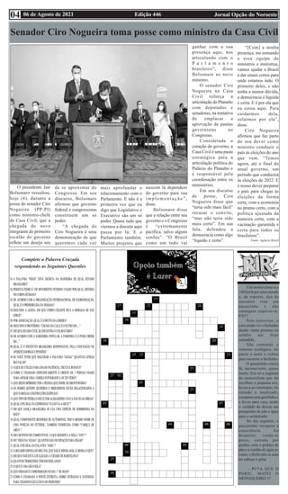 Edição 446 Jornal Opção do Noroeste
06 de Agosto de 2021
04
Um motociclista ia a
140 km/h por uma estrada
e, de repente, deu de
encontro com um
passarinho e não
conseguiu esquivar-se:
PÁ!!!
Pelo retrovisor, o
cara ainda viu o bichinho
dando várias piruetas no
asfalto até ficar
estendido.
Não contendo o
remorso ecológico, ele
parou a moto e voltou
para socorrer o bichinho.
O passarinho estava
lá, inconsciente, quase
morto. Era tal a angústia
do motociclista que ele
recolheu a pequena ave,
levou-a ao veterinário, foi
tratado e medicado,
comprou uma gaiolinha e
a levou para casa, tendo
o cuidado de deixar um
pouquinho de pão e água
para o acidentado.
No dia seguinte, o
passarinho recupera a
consciência. Ao
despertar, vendo-se
preso, cercado por
grades, com o pedaço de
pão e a vasilha de água no
canto, o bicho põe as asas
na cabeça e grita:
- PU*A QUE O
PARIU, MATEI O
MOTOQUEIRO !!!
Complete a Palavra Cruzada
respondendo as Seguintes Questões
Senador Ciro Nogueira toma posse como ministro da Casa Civil
O presidente Jair
Bolsonaro ressaltou,
hoje (4), durante a
posse do senador Ciro
Nogueira (PP-PI)
como ministro-chefe
da Casa Civil, que a
chegada do novo
integrante do primeiro
escalão do governo
reflete um desejo seu
de se aproximar do
Congresso. Em seu
discurso, Bolsonaro
afirmou que governo
federal e congressistas
constituem um só
poder.
“A chegada do
Ciro Nogueira é uma
demonstração de que
queremos cada vez
mais aprofundar o
relacionamento com o
Parlamento. E não é a
primeira vez que eu
digo que Legislativo e
Executivo são um só
poder. Quase tudo que
viermos a discutir aqui
passa por lá. E o
Parlamento também.
Muitos projetos que
nascem lá dependem
do governo para sua
i m p l e m e n t a ç ã o ” ,
disse.
Bolsonaro disse
que a relação entre seu
governo e o Congresso
é “extremamente
pacífica, salvo alguns
senões”. “O Brasil
como um todo vai
ganhar com a sua
presença aqui, nos
articulando com o
P a r l a m e n t o
brasileiro”, disse
Bolsonaro ao novo
ministro.
O senador Ciro
Nogueira na Casa
Civil reforça a
articulação do Planalto
com deputados e
senadores, na tentativa
de emplacar a
aprovação de pautas
governistas no
Congresso.
Considerada o
coração do governo, a
Casa Civil é uma pasta
estratégica para a
articulação política do
Palácio do Planalto e
é responsável pela
coordenação entre os
ministérios.
Em seu discurso
de posse, Ciro
Nogueira disse que
“teria sido mais fácil”
recusar o convite,
“mas não teria sido
mais certo”. Em sua
fala, defendeu a
democracia como algo
“líquido e certo”.
“[Com] a minha
presença, me somando
a essa equipe de
ministros e ministras,
vamos ajudar o Brasil
a dar sinais certos para
onde estamos indo. O
primeiro deles, e não
tenha a menor dúvida,
a democracia é líquida
e certa. E é por ela que
eu estou aqui. Para
cuidarmos dela,
zelarmos por ela”,
disse.
Ciro Nogueira
afirmou que faz parte
do seu dever como
ministro conduzir o
país às eleições do ano
que vem. “Temos
agora, até o final do
atual governo, um
período que conduzirá
às eleições de 2022. E
é nosso dever preparar
o país para chegar às
eleições da forma
certa, com a economia
no prumo certo, com a
política ajustada da
maneira certa, com a
vacinação garantida e
certa para todos os
brasileiros”.
Fonte: Agência Brasil
 